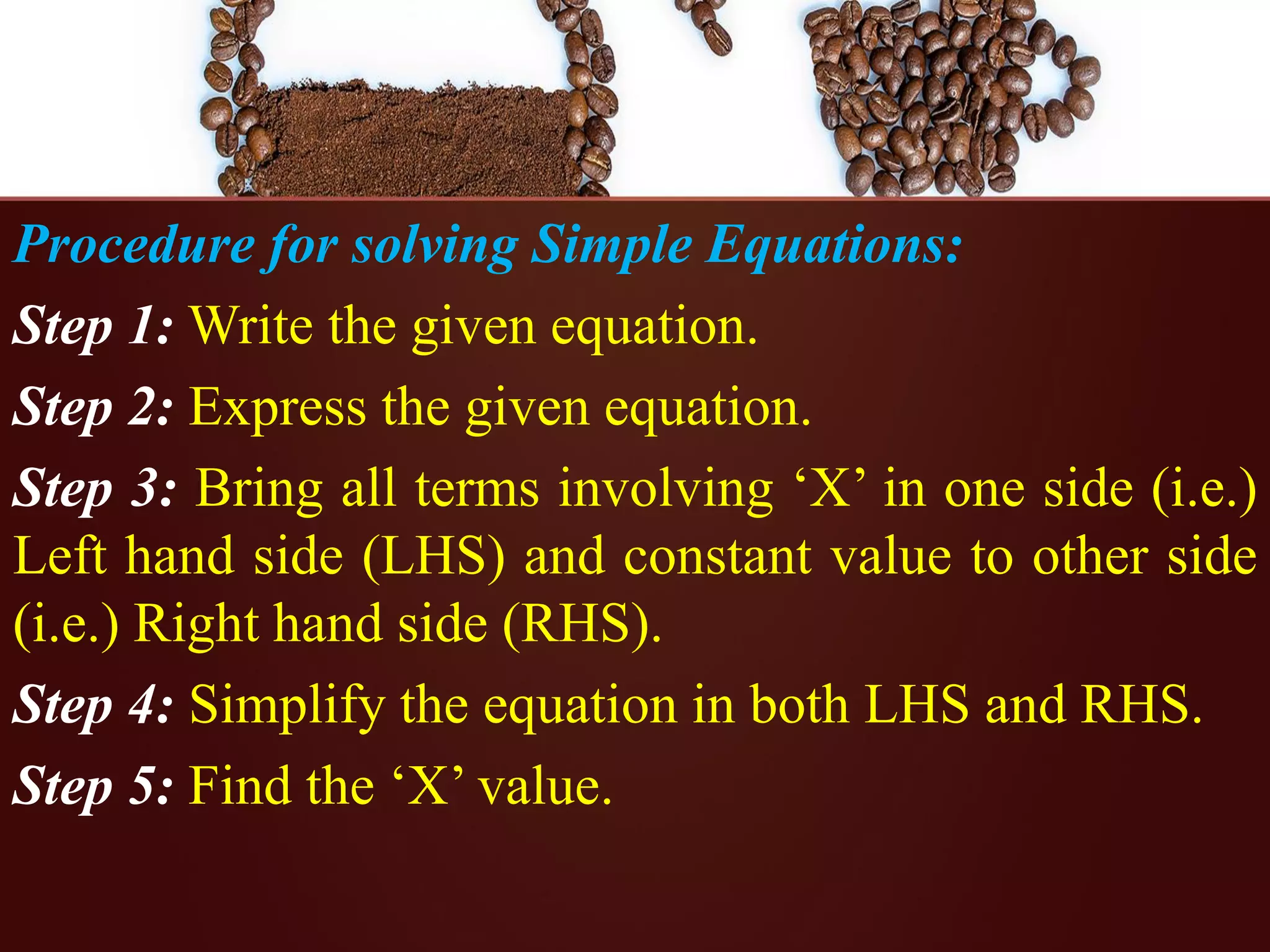 Procedure for solving Simple Equations:
Step 1: Write the given equation.
Step 2: Express the given equation.
Step 3: Bring all terms involving ‘X’ in one side (i.e.)
Left hand side (LHS) and constant value to other side
(i.e.) Right hand side (RHS).
Step 4: Simplify the equation in both LHS and RHS.
Step 5: Find the ‘X’ value.
 