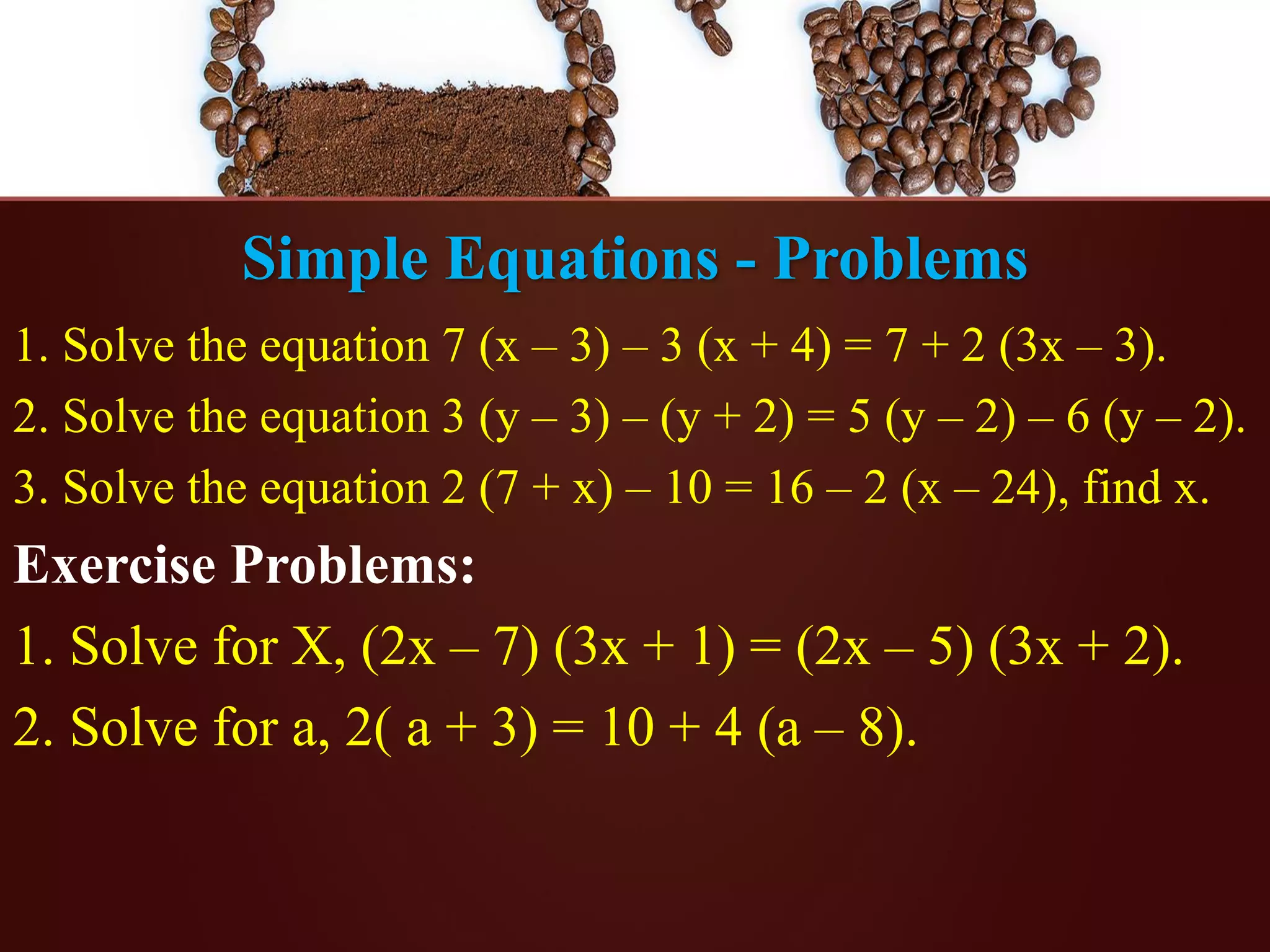 Simple Equations - Problems
1. Solve the equation 7 (x – 3) – 3 (x + 4) = 7 + 2 (3x – 3).
2. Solve the equation 3 (y – 3) – (y + 2) = 5 (y – 2) – 6 (y – 2).
3. Solve the equation 2 (7 + x) – 10 = 16 – 2 (x – 24), find x.
Exercise Problems:
1. Solve for X, (2x – 7) (3x + 1) = (2x – 5) (3x + 2).
2. Solve for a, 2( a + 3) = 10 + 4 (a – 8).
 