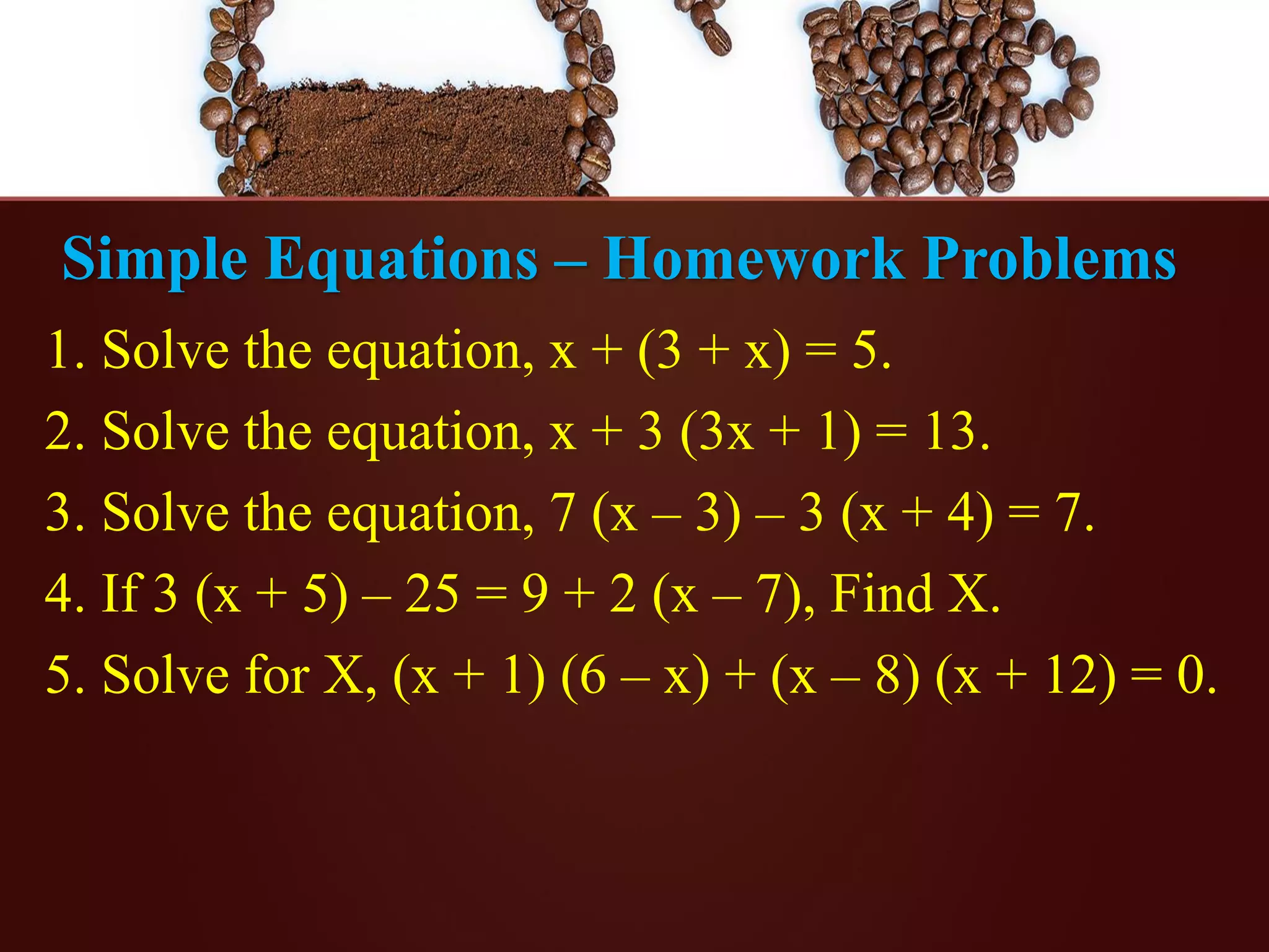Simple Equations – Homework Problems
1. Solve the equation, x + (3 + x) = 5.
2. Solve the equation, x + 3 (3x + 1) = 13.
3. Solve the equation, 7 (x – 3) – 3 (x + 4) = 7.
4. If 3 (x + 5) – 25 = 9 + 2 (x – 7), Find X.
5. Solve for X, (x + 1) (6 – x) + (x – 8) (x + 12) = 0.
 