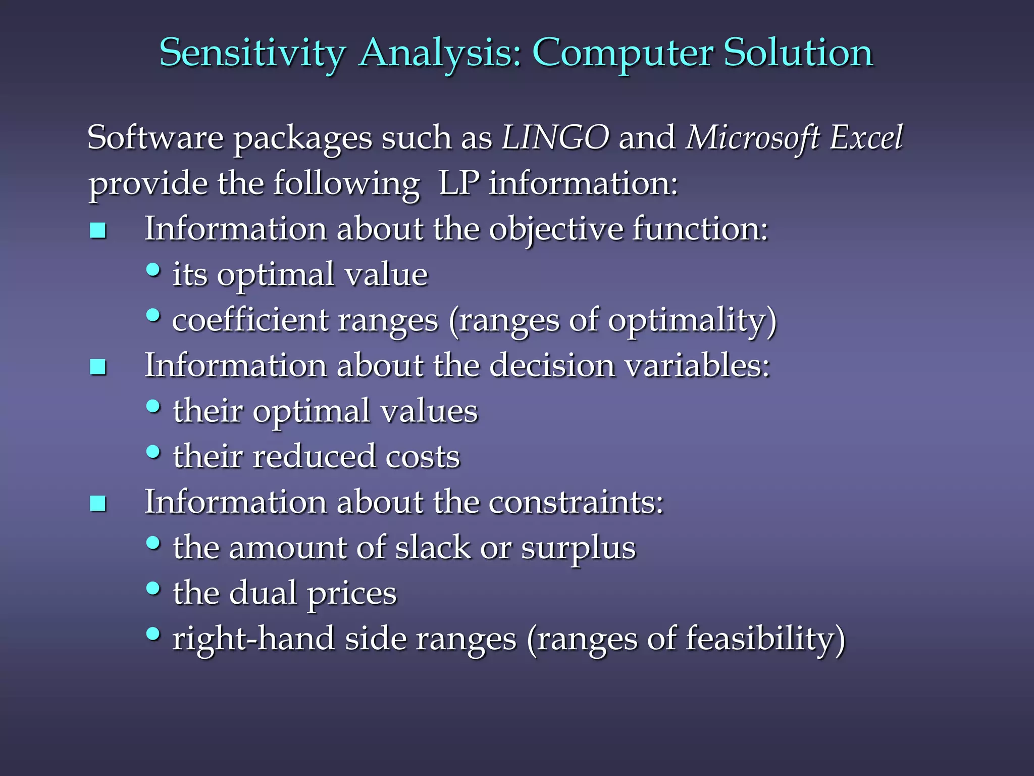 Software packages such as LINGO and Microsoft Excel
provide the following LP information:
 Information about the objective function:
•its optimal value
•coefficient ranges (ranges of optimality)
 Information about the decision variables:
•their optimal values
•their reduced costs
 Information about the constraints:
•the amount of slack or surplus
•the dual prices
•right-hand side ranges (ranges of feasibility)
Sensitivity Analysis: Computer Solution
 