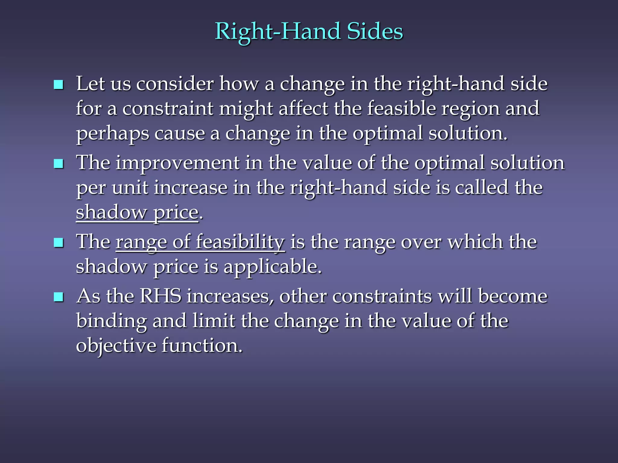 Right-Hand Sides
 Let us consider how a change in the right-hand side
for a constraint might affect the feasible region and
perhaps cause a change in the optimal solution.
 The improvement in the value of the optimal solution
per unit increase in the right-hand side is called the
shadow price.
 The range of feasibility is the range over which the
shadow price is applicable.
 As the RHS increases, other constraints will become
binding and limit the change in the value of the
objective function.
 