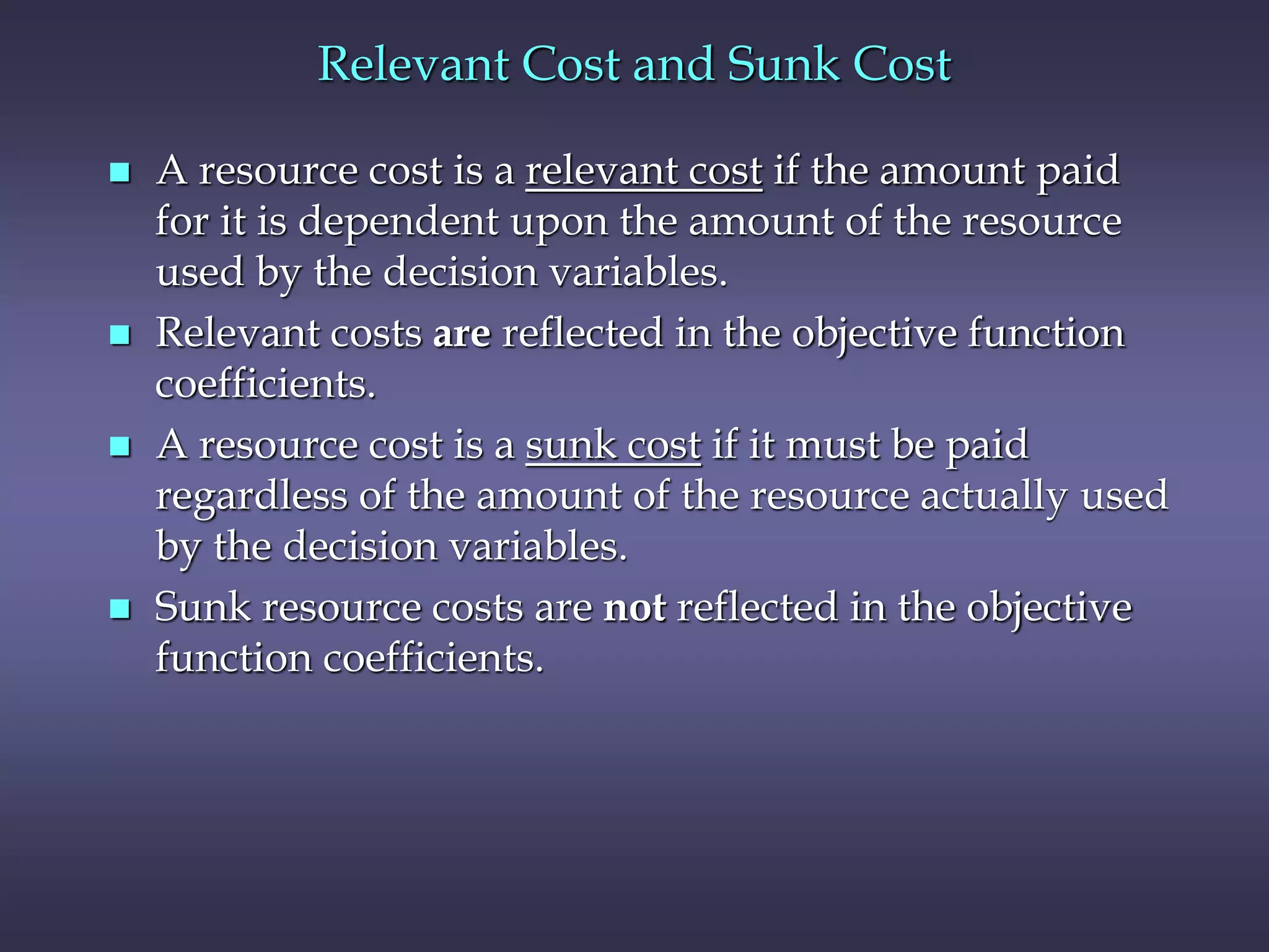 Relevant Cost and Sunk Cost
 A resource cost is a relevant cost if the amount paid
for it is dependent upon the amount of the resource
used by the decision variables.
 Relevant costs are reflected in the objective function
coefficients.
 A resource cost is a sunk cost if it must be paid
regardless of the amount of the resource actually used
by the decision variables.
 Sunk resource costs are not reflected in the objective
function coefficients.
 