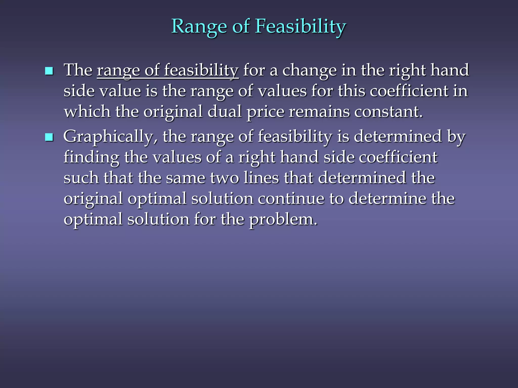 Range of Feasibility
 The range of feasibility for a change in the right hand
side value is the range of values for this coefficient in
which the original dual price remains constant.
 Graphically, the range of feasibility is determined by
finding the values of a right hand side coefficient
such that the same two lines that determined the
original optimal solution continue to determine the
optimal solution for the problem.
 