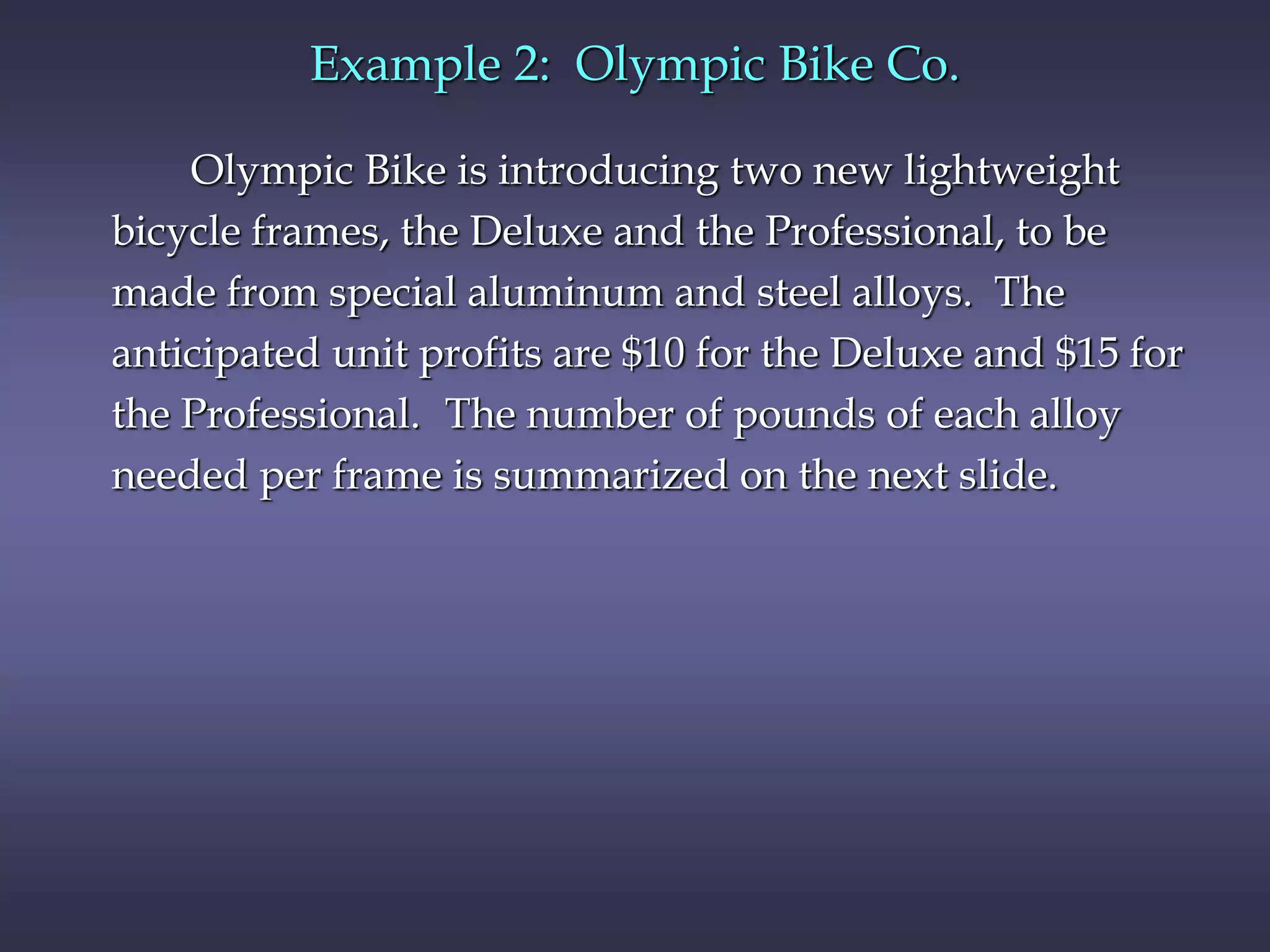 Olympic Bike is introducing two new lightweight
bicycle frames, the Deluxe and the Professional, to be
made from special aluminum and steel alloys. The
anticipated unit profits are $10 for the Deluxe and $15 for
the Professional. The number of pounds of each alloy
needed per frame is summarized on the next slide.
Example 2: Olympic Bike Co.
 