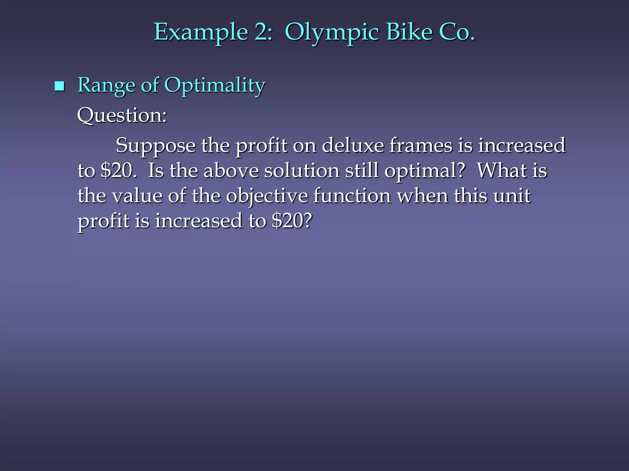 Example 2: Olympic Bike Co.
 Range of Optimality
Question:
Suppose the profit on deluxe frames is increased
to $20. Is the above solution still optimal? What is
the value of the objective function when this unit
profit is increased to $20?
 