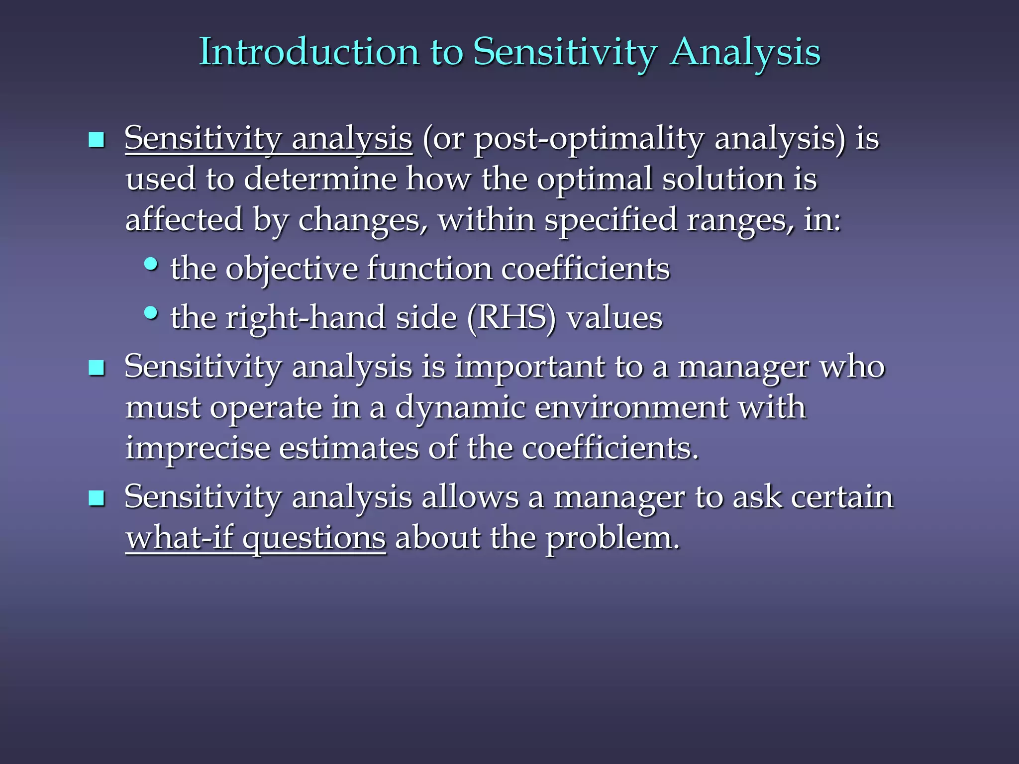 Introduction to Sensitivity Analysis
 Sensitivity analysis (or post-optimality analysis) is
used to determine how the optimal solution is
affected by changes, within specified ranges, in:
•the objective function coefficients
•the right-hand side (RHS) values
 Sensitivity analysis is important to a manager who
must operate in a dynamic environment with
imprecise estimates of the coefficients.
 Sensitivity analysis allows a manager to ask certain
what-if questions about the problem.
 
