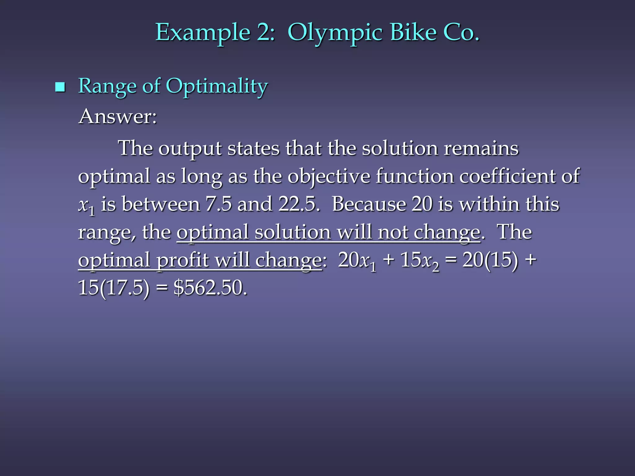 Example 2: Olympic Bike Co.
 Range of Optimality
Answer:
The output states that the solution remains
optimal as long as the objective function coefficient of
x1 is between 7.5 and 22.5. Because 20 is within this
range, the optimal solution will not change. The
optimal profit will change: 20x1 + 15x2 = 20(15) +
15(17.5) = $562.50.
 