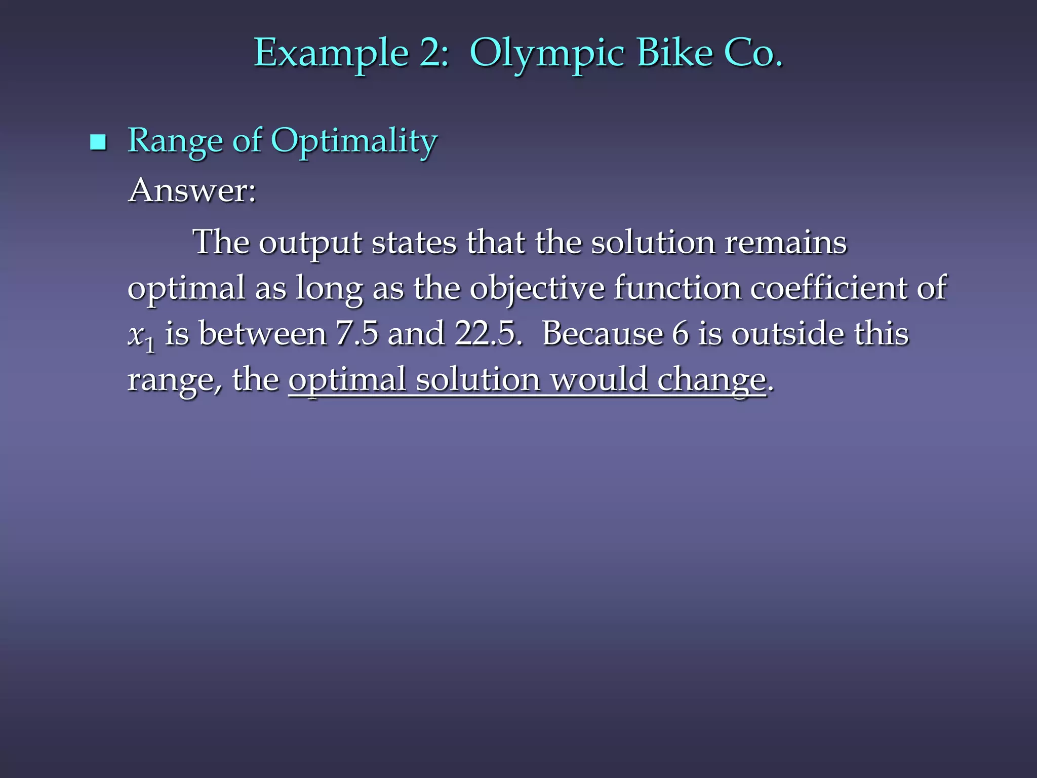  Range of Optimality
Answer:
The output states that the solution remains
optimal as long as the objective function coefficient of
x1 is between 7.5 and 22.5. Because 6 is outside this
range, the optimal solution would change.
Example 2: Olympic Bike Co.
 