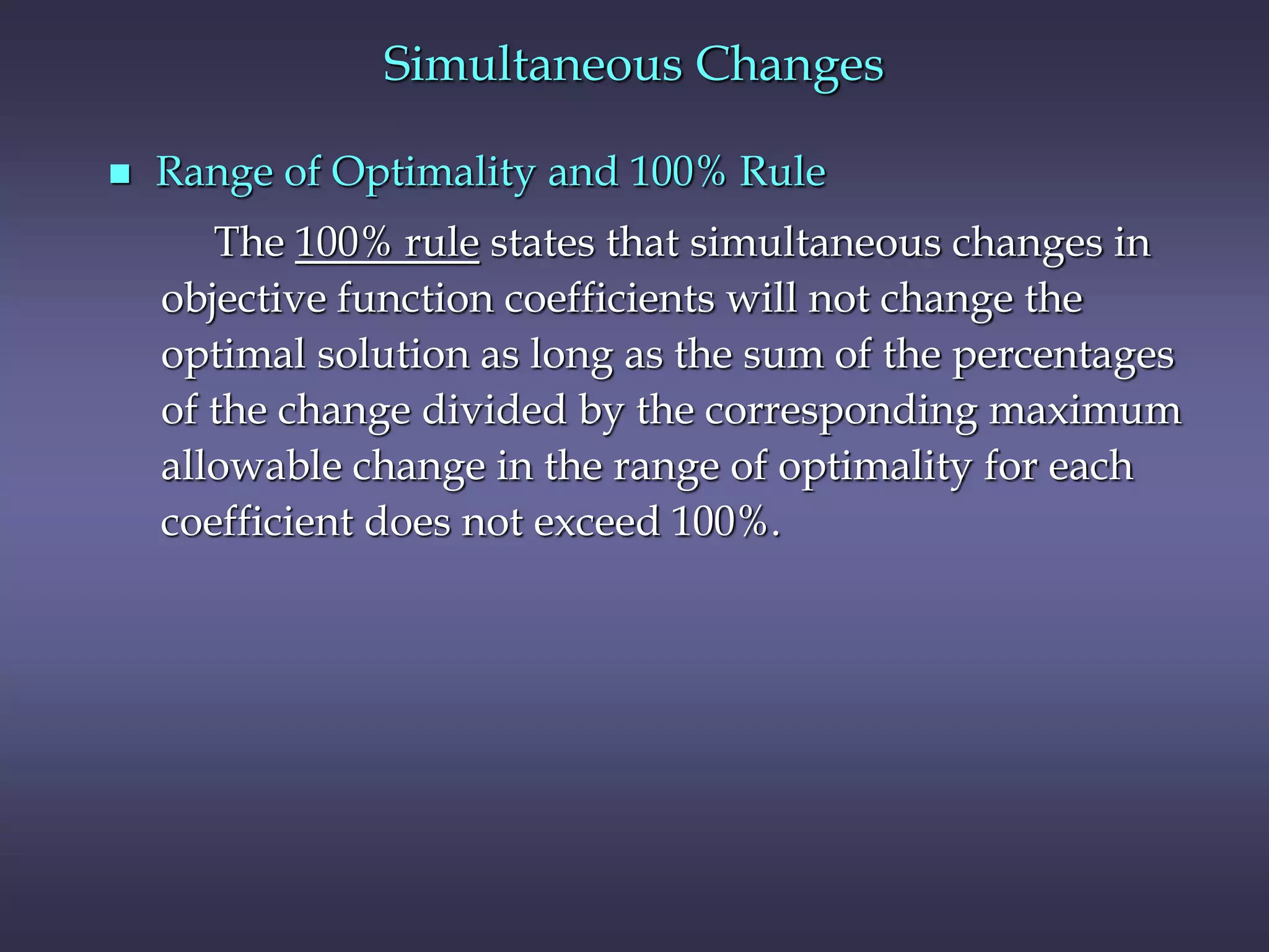 Simultaneous Changes
 Range of Optimality and 100% Rule
The 100% rule states that simultaneous changes in
objective function coefficients will not change the
optimal solution as long as the sum of the percentages
of the change divided by the corresponding maximum
allowable change in the range of optimality for each
coefficient does not exceed 100%.
 