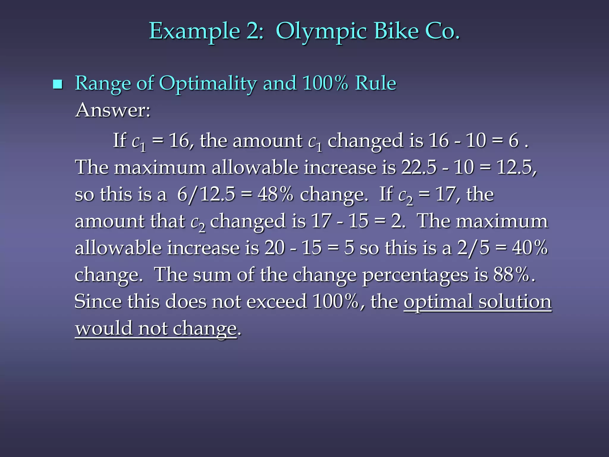 Example 2: Olympic Bike Co.
 Range of Optimality and 100% Rule
Answer:
If c1 = 16, the amount c1 changed is 16 - 10 = 6 .
The maximum allowable increase is 22.5 - 10 = 12.5,
so this is a 6/12.5 = 48% change. If c2 = 17, the
amount that c2 changed is 17 - 15 = 2. The maximum
allowable increase is 20 - 15 = 5 so this is a 2/5 = 40%
change. The sum of the change percentages is 88%.
Since this does not exceed 100%, the optimal solution
would not change.
 