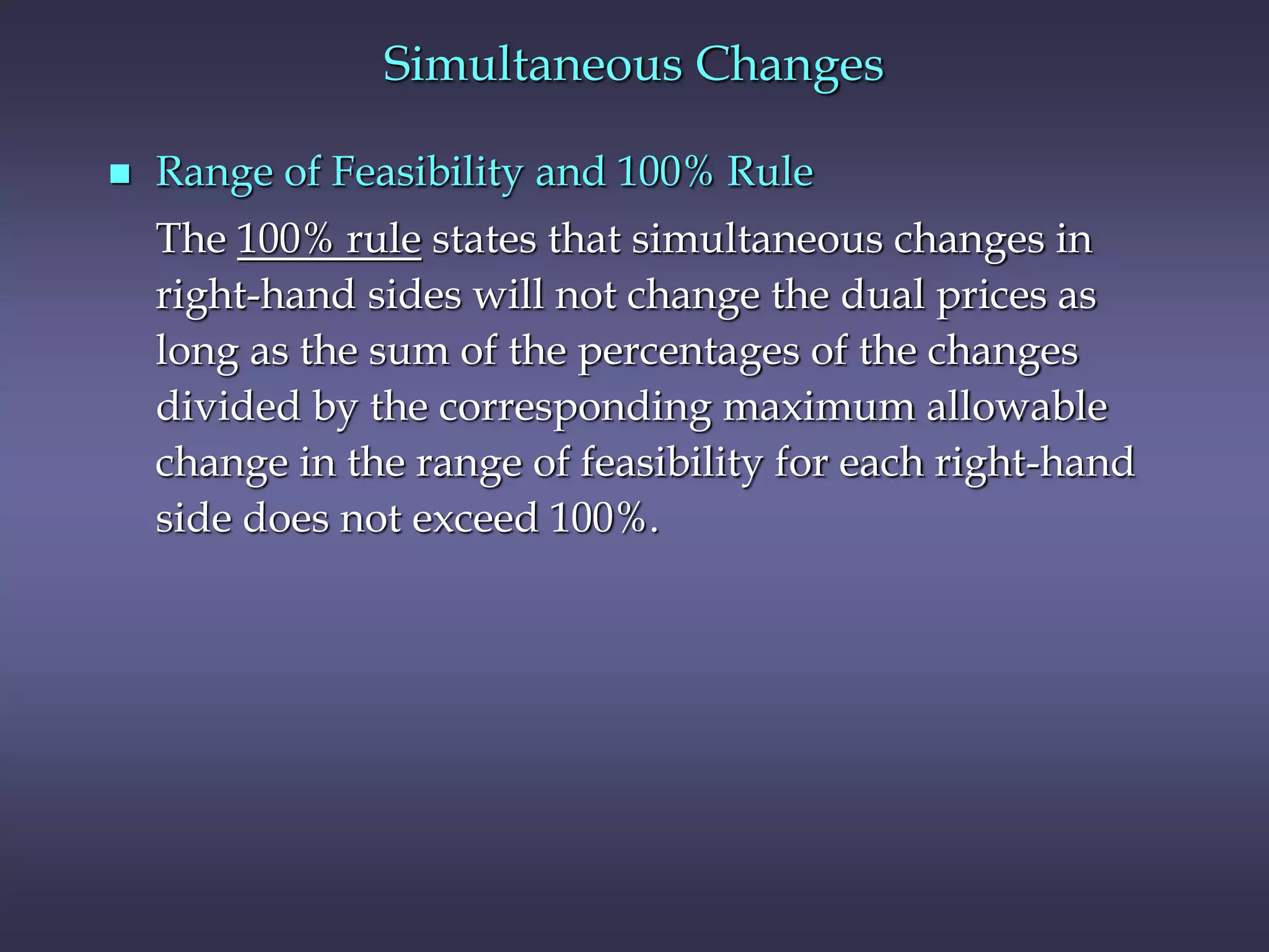 Simultaneous Changes
 Range of Feasibility and 100% Rule
The 100% rule states that simultaneous changes in
right-hand sides will not change the dual prices as
long as the sum of the percentages of the changes
divided by the corresponding maximum allowable
change in the range of feasibility for each right-hand
side does not exceed 100%.
 