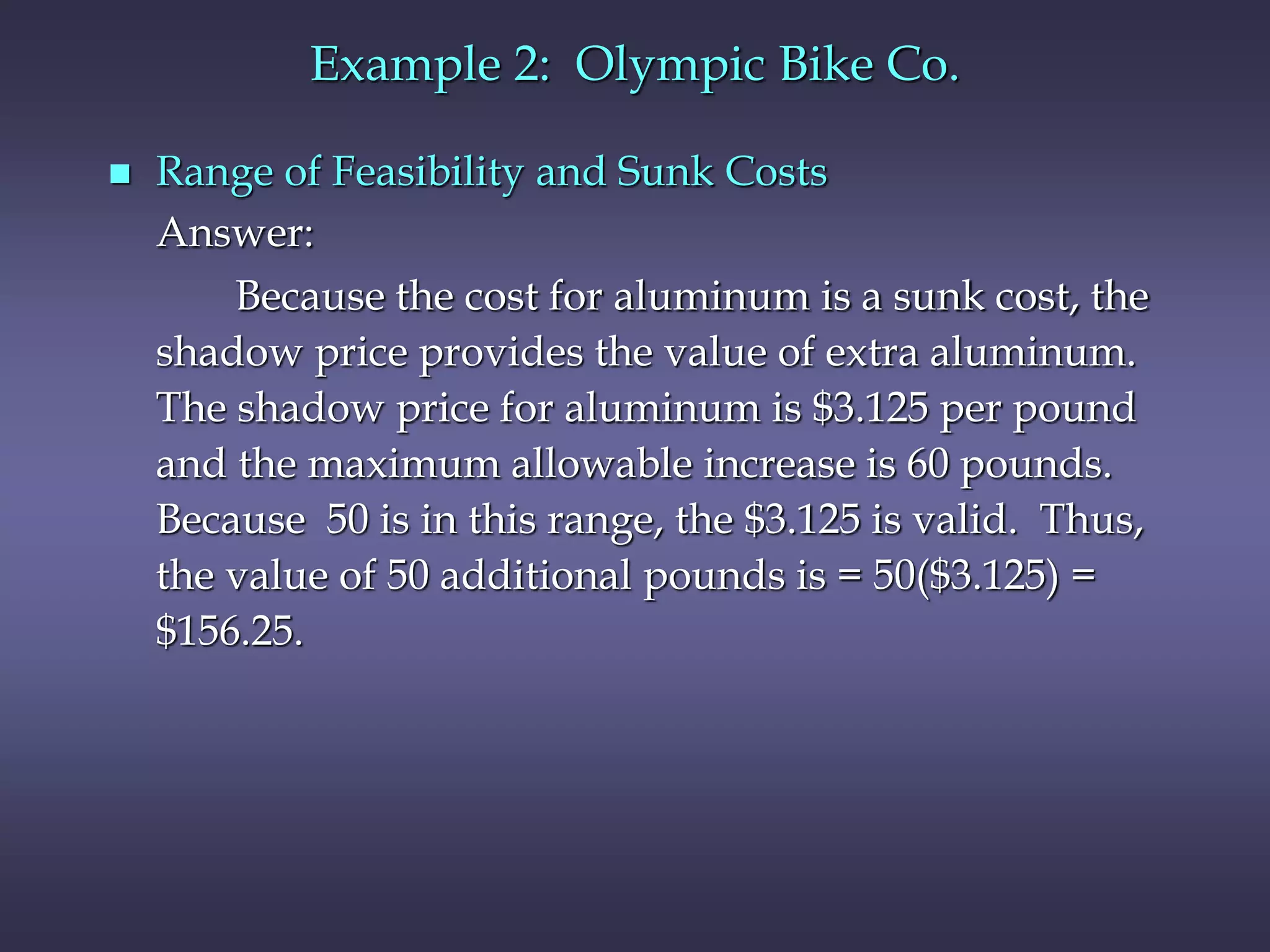 Example 2: Olympic Bike Co.
 Range of Feasibility and Sunk Costs
Answer:
Because the cost for aluminum is a sunk cost, the
shadow price provides the value of extra aluminum.
The shadow price for aluminum is $3.125 per pound
and the maximum allowable increase is 60 pounds.
Because 50 is in this range, the $3.125 is valid. Thus,
the value of 50 additional pounds is = 50($3.125) =
$156.25.
 