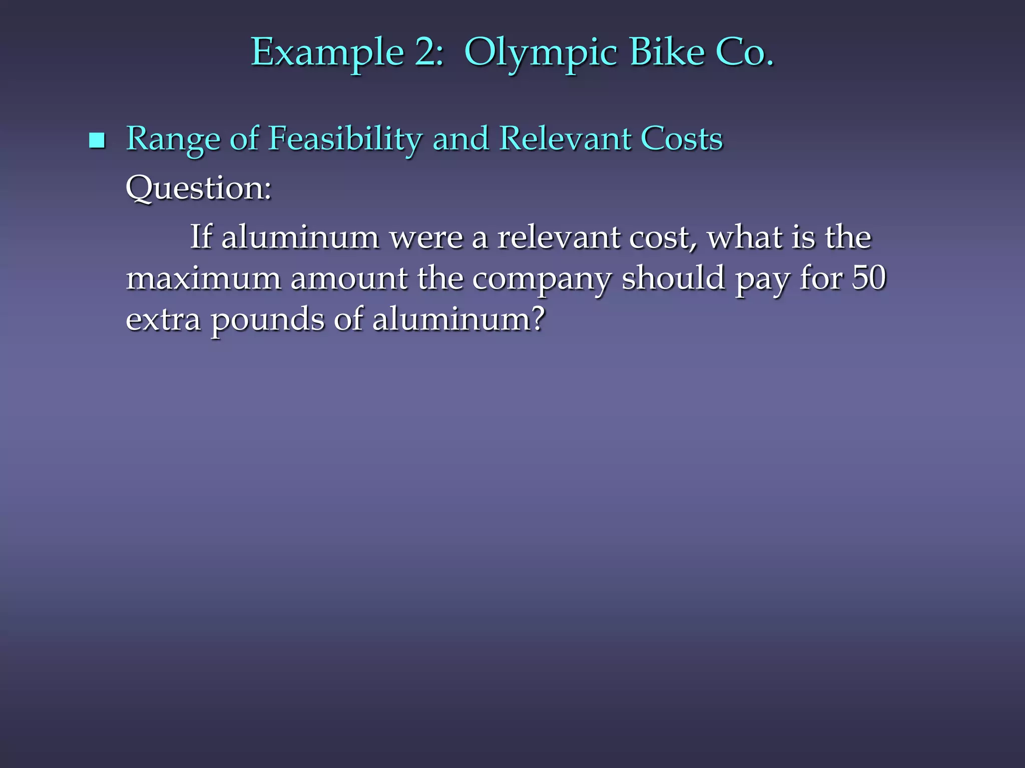 Example 2: Olympic Bike Co.
 Range of Feasibility and Relevant Costs
Question:
If aluminum were a relevant cost, what is the
maximum amount the company should pay for 50
extra pounds of aluminum?
 