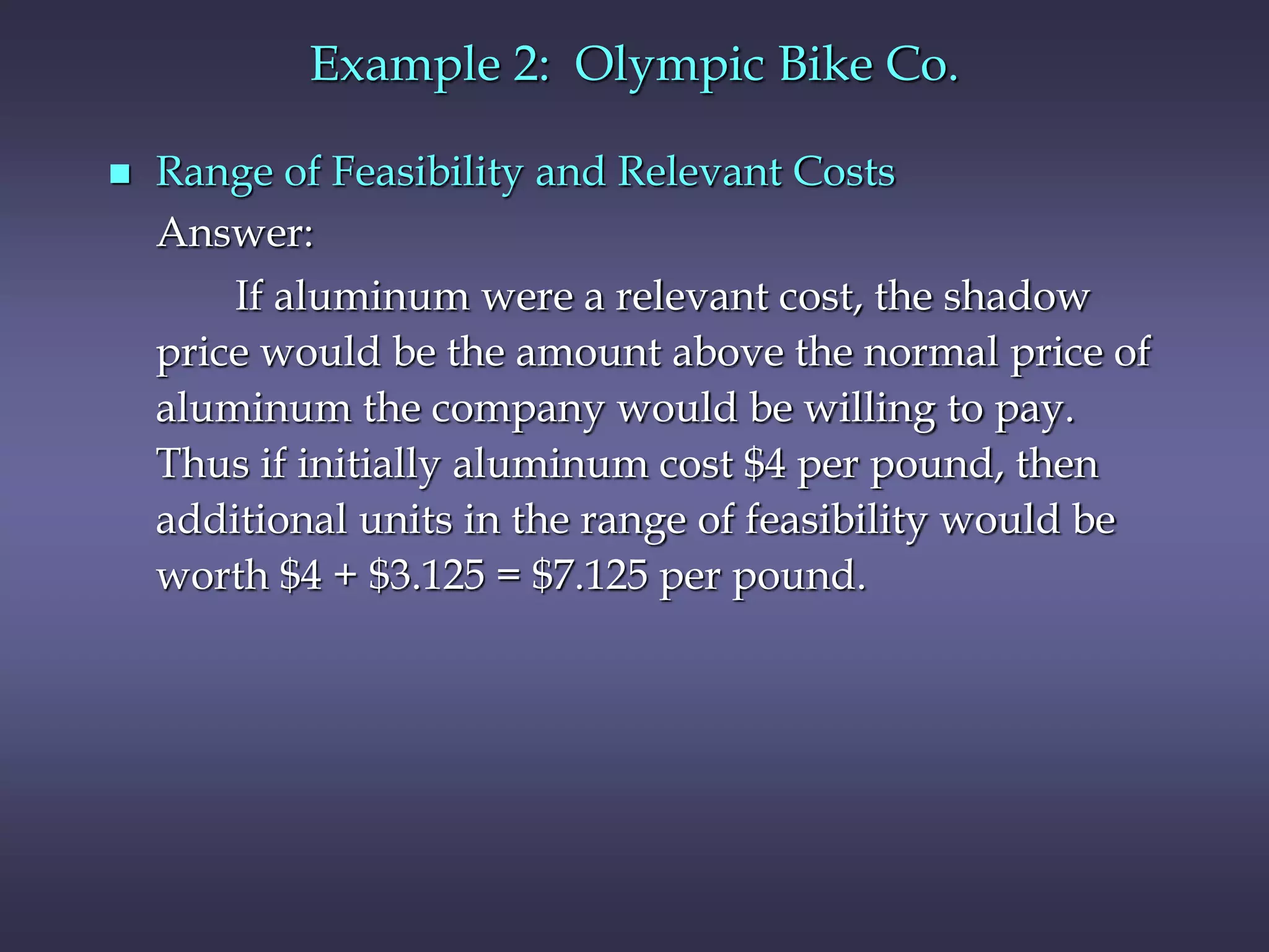 Example 2: Olympic Bike Co.
 Range of Feasibility and Relevant Costs
Answer:
If aluminum were a relevant cost, the shadow
price would be the amount above the normal price of
aluminum the company would be willing to pay.
Thus if initially aluminum cost $4 per pound, then
additional units in the range of feasibility would be
worth $4 + $3.125 = $7.125 per pound.
 