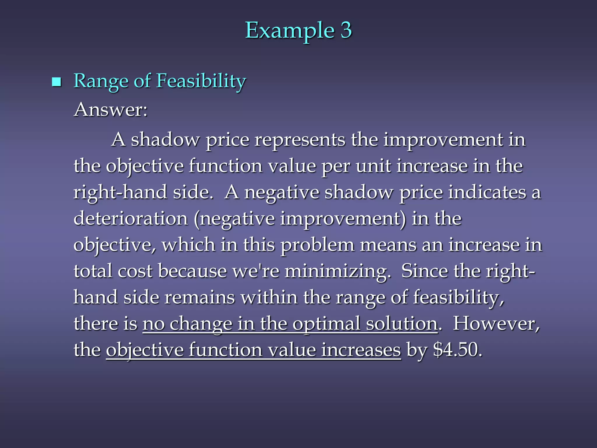 Example 3
 Range of Feasibility
Answer:
A shadow price represents the improvement in
the objective function value per unit increase in the
right-hand side. A negative shadow price indicates a
deterioration (negative improvement) in the
objective, which in this problem means an increase in
total cost because we're minimizing. Since the right-
hand side remains within the range of feasibility,
there is no change in the optimal solution. However,
the objective function value increases by $4.50.
 