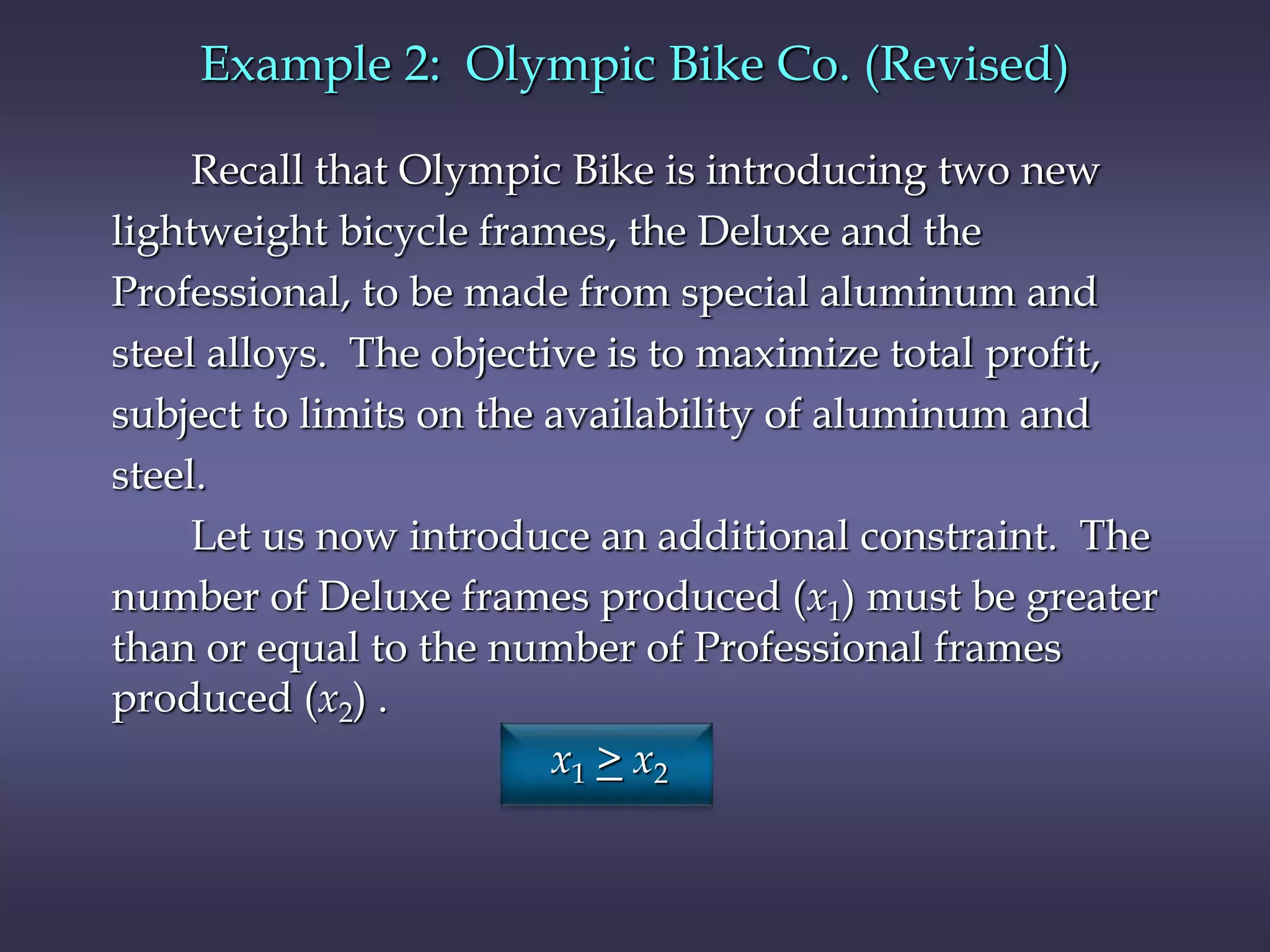Example 2: Olympic Bike Co. (Revised)
Recall that Olympic Bike is introducing two new
lightweight bicycle frames, the Deluxe and the
Professional, to be made from special aluminum and
steel alloys. The objective is to maximize total profit,
subject to limits on the availability of aluminum and
steel.
Let us now introduce an additional constraint. The
number of Deluxe frames produced (x1) must be greater
than or equal to the number of Professional frames
produced (x2) .
x1 > x2
 