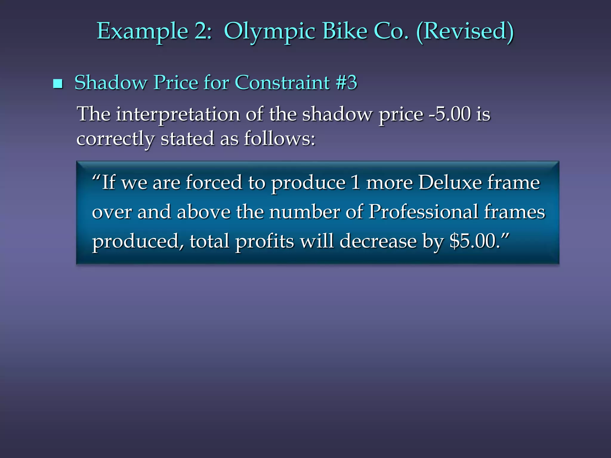 Example 2: Olympic Bike Co. (Revised)
 Shadow Price for Constraint #3
The interpretation of the shadow price -5.00 is
correctly stated as follows:
“If we are forced to produce 1 more Deluxe frame
over and above the number of Professional frames
produced, total profits will decrease by $5.00.”
 