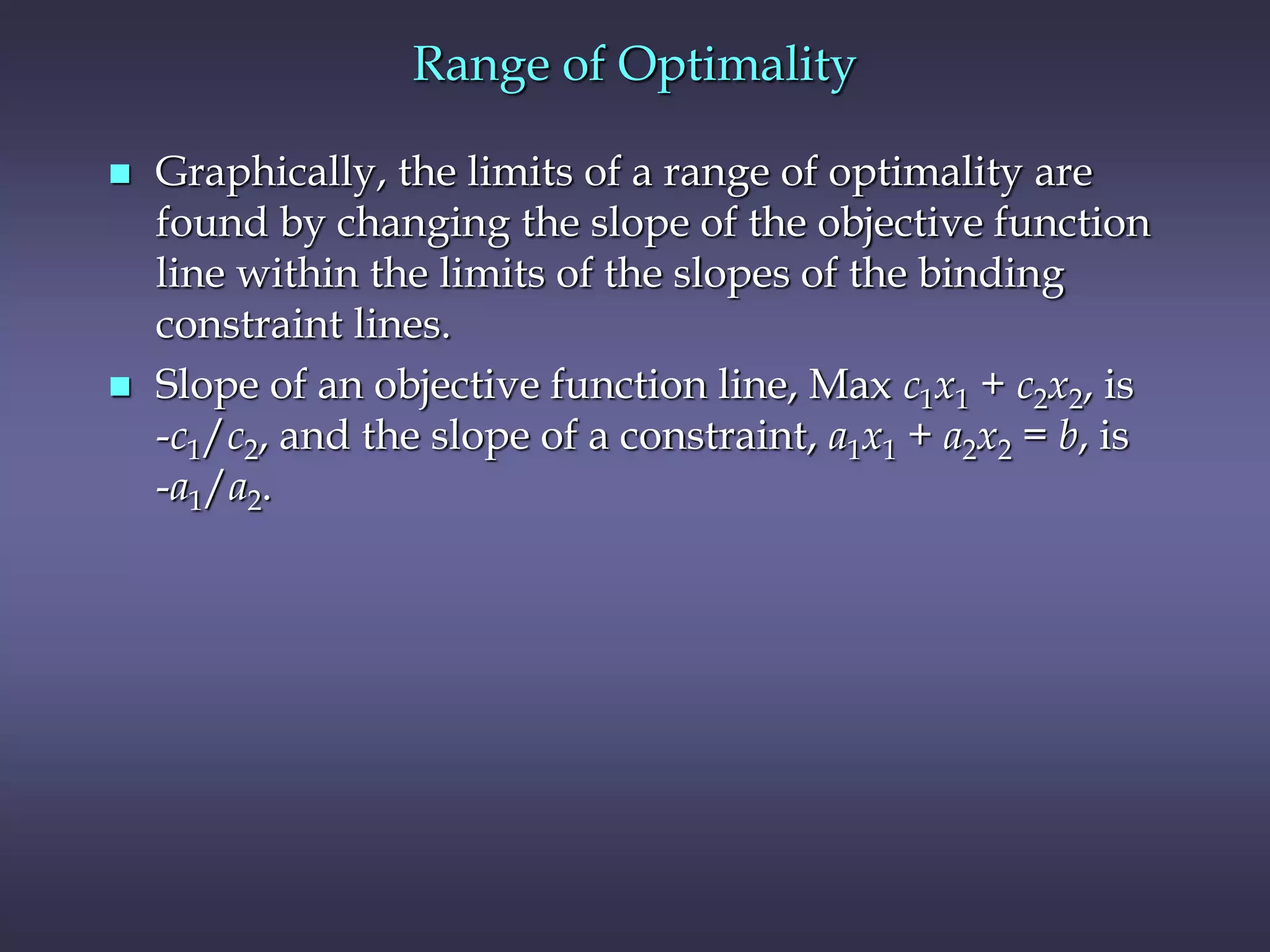 Range of Optimality
 Graphically, the limits of a range of optimality are
found by changing the slope of the objective function
line within the limits of the slopes of the binding
constraint lines.
 Slope of an objective function line, Max c1x1 + c2x2, is
-c1/c2, and the slope of a constraint, a1x1 + a2x2 = b, is
-a1/a2.
 