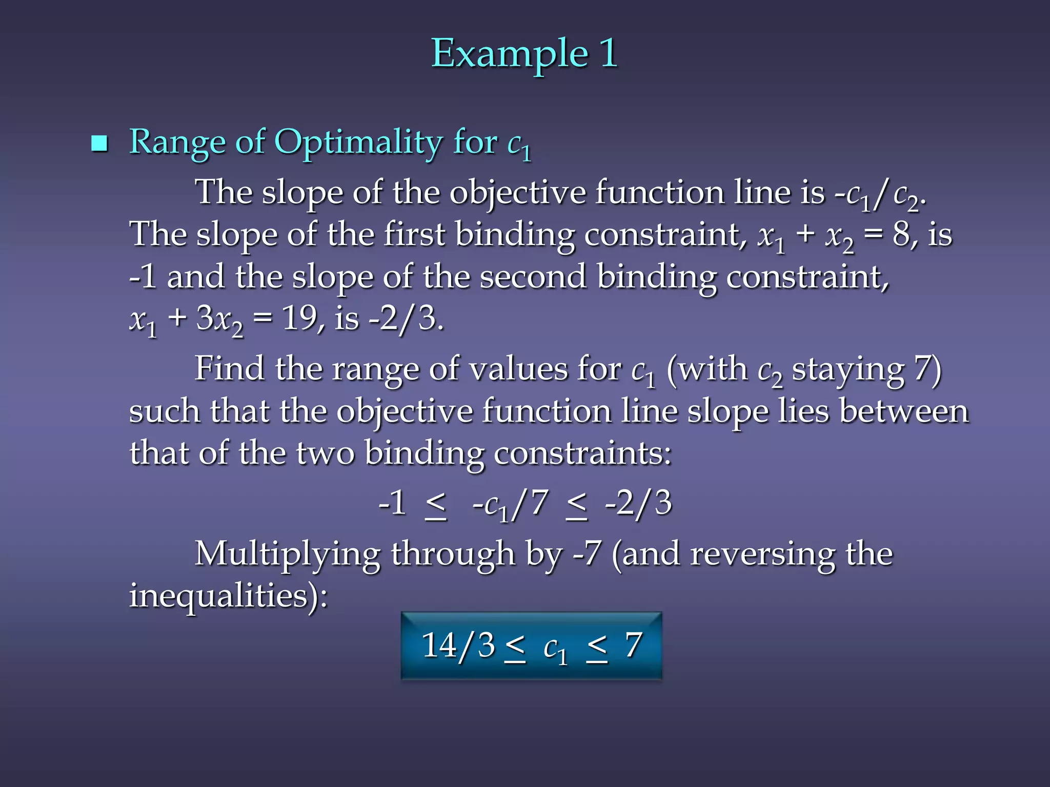 Example 1
 Range of Optimality for c1
The slope of the objective function line is -c1/c2.
The slope of the first binding constraint, x1 + x2 = 8, is
-1 and the slope of the second binding constraint,
x1 + 3x2 = 19, is -2/3.
Find the range of values for c1 (with c2 staying 7)
such that the objective function line slope lies between
that of the two binding constraints:
-1 < -c1/7 < -2/3
Multiplying through by -7 (and reversing the
inequalities):
14/3 < c1 < 7
 
