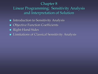 Chapter 8
Linear Programming: Sensitivity Analysis
and Interpretation of Solution
 Introduction to Sensitivity Analysis
 Objective Function Coefficients
 Right-Hand Sides
 Limitations of Classical Sensitivity Analysis
 