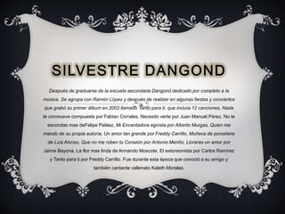 Después de graduarse de la escuela secundaria Dangond dedicado por completo a la
música. Se agrupa con Ramón López y después de realizar en algunas fiestas y conciertos
que grabó su primer álbum en 2002 llamado Tanto para ti, que incluía 12 canciones, Nada
te conmueve compuesta por Fabian Corrales, Necesito verte por Juan Manuel Pérez, No te
escondas mas deFelipe Peláez, Mi Encantadora egoísta por Alberto Murgas, Quien me
mando de su propia autoría, Un amor tan grande por Freddy Carrillo, Muñeca de porcelana
de Luis Alonso, Que no me roben tu Corazón por Antonio Meriño, Lloraras un amor por
Jaime Bayona, La flor mas linda de Armando Moscote, El extorsionista por Carlos Ramírez
y Tanto para ti por Freddy Carrillo. Fue durante esta época que conoció a su amigo y
también cantante vallenato Kaleth Morales.
 