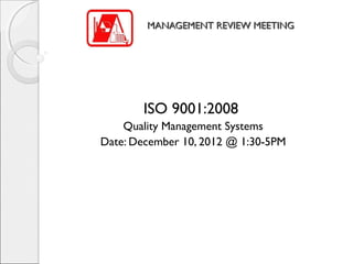 MANAGEMENT REVIEW MEETING




       ISO 9001:2008
    Quality Management Systems
Date: December 10, 2012 @ 1:30-5PM
 
