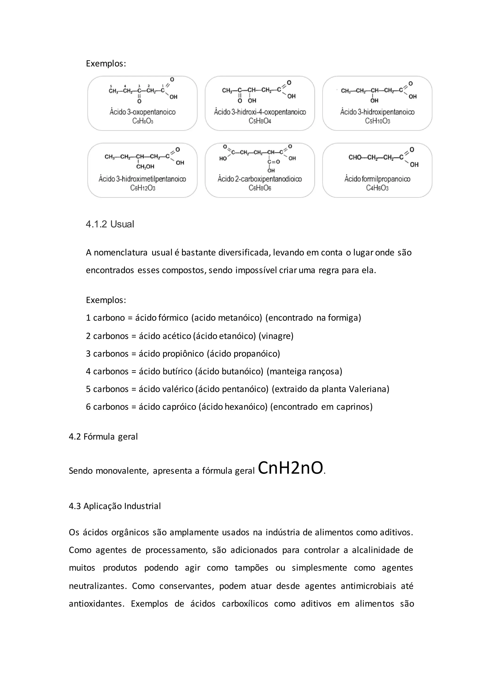 Exemplos:
4.1.2 Usual
A nomenclatura usual é bastante diversificada, levando em conta o lugar onde são
encontrados esses compostos, sendo impossível criar uma regra para ela.
Exemplos:
1 carbono = ácido fórmico (acido metanóico) (encontrado na formiga)
2 carbonos = ácido acético (ácido etanóico) (vinagre)
3 carbonos = ácido propiônico (ácido propanóico)
4 carbonos = ácido butírico (ácido butanóico) (manteiga rançosa)
5 carbonos = ácido valérico (ácido pentanóico) (extraido da planta Valeriana)
6 carbonos = ácido capróico (ácido hexanóico) (encontrado em caprinos)
4.2 Fórmula geral
Sendo monovalente, apresenta a fórmula geral CnH2nO.
4.3 Aplicação Industrial
Os ácidos orgânicos são amplamente usados na indústria de alimentos como aditivos.
Como agentes de processamento, são adicionados para controlar a alcalinidade de
muitos produtos podendo agir como tampões ou simplesmente como agentes
neutralizantes. Como conservantes, podem atuar desde agentes antimicrobiais até
antioxidantes. Exemplos de ácidos carboxílicos como aditivos em alimentos são
 