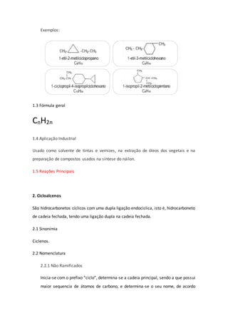 Exemplos:
1.3 Fórmula geral
CnH2n
1.4 Aplicação Industrial
Usado como solvente de tintas e vernizes, na extração de óleos dos vegetais e na
preparação de compostos usados na síntese do náilon.
1.5 Reações Principais
2. Cicloalcenos
São hidrocarbonetos cíclicos com uma dupla ligação endociclica, isto é, hidrocarboneto
de cadeia fechada, tendo uma ligação dupla na cadeia fechada.
2.1 Sinonimia
Ciclenos.
2.2 Nomenclatura
2.2.1 Não Ramificados
Inicia-se com o prefixo “ciclo”, determina-se a cadeia principal, sendo a que possui
maior sequencia de átomos de carbono, e determina-se o seu nome, de acordo
 