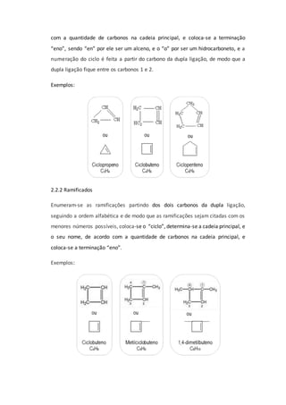 com a quantidade de carbonos na cadeia principal, e coloca-se a terminação
“eno”, sendo “en” por ele ser um alceno, e o “o” por ser um hidrocarboneto, e a
numeração do ciclo é feita a partir do carbono da dupla ligação, de modo que a
dupla ligação fique entre os carbonos 1 e 2.
Exemplos:
2.2.2 Ramificados
Enumeram-se as ramificações partindo dos dois carbonos da dupla ligação,
seguindo a ordem alfabética e de modo que as ramificações sejam citadas com os
menores números possíveis, coloca-se o “ciclo”, determina-se a cadeia principal, e
o seu nome, de acordo com a quantidade de carbonos na cadeia principal, e
coloca-se a terminação “eno”.
Exemplos:
 