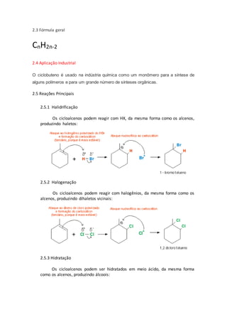 2.3 Fórmula geral
CnH2n-2
2.4 Aplicação Industrial
O ciclobuteno é usado na indústria química como um monômero para a síntese de
alguns polímeros e para um grande número de sínteses orgânicas.
2.5 Reações Principais
2.5.1 Halidrificação
Os cicloalcenos podem reagir com HX, da mesma forma como os alcenos,
produzindo haletos:
2.5.2 Halogenação
Os cicloalcenos podem reagir com halogênios, da mesma forma como os
alcenos, produzindo dihaletos vicinais:
2.5.3 Hidratação
Os cicloalcenos podem ser hidratados em meio ácido, da mesma forma
como os alcenos, produzindo álcoois:
 