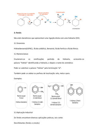 3. Fenóis
São anéis benzênicos que apresentam uma ligação direta com uma hidroxila (OH).
3.1 Sinonimia
Hidroxibenzeno(IUPAC), Ácido carbólico, Benzenol, Ácido fenílico e Ácido fênico.
3.2 Nomenclatura
Enumeram-se as ramificações partindo da hidroxila, acresenta-se
palavra “hidróxi” identificando a hidroxila, e depois o nome do aromático.
Pode se substituir a palavra “hidroxi” pela terminação “ol”.
Também pode se adotar os prefixos de localização: orto, meta e para.
Exemplos:
3.3 Aplicação Industrial
Os fenóis encontram diversas aplicações práticas, tais como:
Desinfetantes (fenóis e cresóis)
 