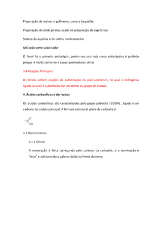 Preparação de resinas e polímeros, como a baquelite.
Preparação do ácido pícrico, usado na preparação de explosivos
Síntese da aspirina e de outros medicamentos
Utilizado como catalisador
O fenol foi o primeiro antisséptic, porém seu uso hoje como antisséptico é proibido
porque é muito corrosivo e causa queimaduras sérias
3.4 Reações Principais
Os fenóis sofrem reações de substituição no anel aromático, no qual o hidrogênio
ligado ao anel é substituído por um átomo ou grupo de átomos.
4. Ácidos carboxílicos e derivados
Os ácidos carboxílicos são caracterizados pelo grupo carboxila (-COOH) , ligado à um
carbono da cadeia principal. A fórmula estrutural plana da carboxila é:
4.1 Nomenclatura
4.1.1 Oficial
A numeração é feita começando pelo carbono da carboxila, e a terminação é
“óico” e adicionando a palavra ácida na frente do nome.
 