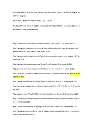 com bicarbonato de sódio para formar etanoato sódico (acetato de sódio), dióxido de
carbono e água:
CH3COOH + NaHCO3 → CH3COONa + CO2 + H2O
Grupos carboxila também reagem com grupos amina para formar ligações peptídicas e
com álcoois para formar ésteres.
http://www.brasilescola.com/quimica/cicloalcanos.htm. Acesso: 27 de agosto de 2012
http://www.colegioweb.com.br/quimica/nomenclatura-oficial-i.u.p.a.c-dos-alcanos-com-
cadeia-ramificada.html.Acesso: 27 de agosto de 2012
http://www.mundoeducacao.com.br/quimica/nomenclatura-alcanos.htm. Acesso: 27 de
agosto de 2012
http://www.infoescola.com/quimica/funcao-fenol/. Acesso: 27 de agosto de 2012
http://www.brasilescola.com/quimica/cicloalcanos.htm. Acesso: 27 de agosto de 2012
http://pt.scribd.com/doc/67994455/76/Cicloalcanos-cicloalcenos-e-cicloalcinos.Acesso: 31 de
agosto de 2012
http://www.mundoeducacao.com.br/quimica/fenois.htm. Acesso: 31 de agosto de 2012
http://www.agracadaquimica.com.br/quimica/arealegal/outros/174.pdf.Acesso: 31 de agosto
de 2012
http://pt.scribd.com/doc/7530545/quimicahidrocarbonetos. Acesso: 31 de agosto de 2012
http://www.profjoaoneto.com/quimicao/acidoscarboxilicos/acidos_carboxilicos.htm. Acesso:
1 de setembro de 2012
http://www.deboni.he.com.br/tq/org/cicloalcanos.htm. Acesso: 1 de setembro de 2012
http://www.profpc.com.br/Adi%C3%A7%C3%A3o_substitui%C3%A7%C3%A3o_ciclanos.htm.
Acesso: 1 de setembro de 2012
 