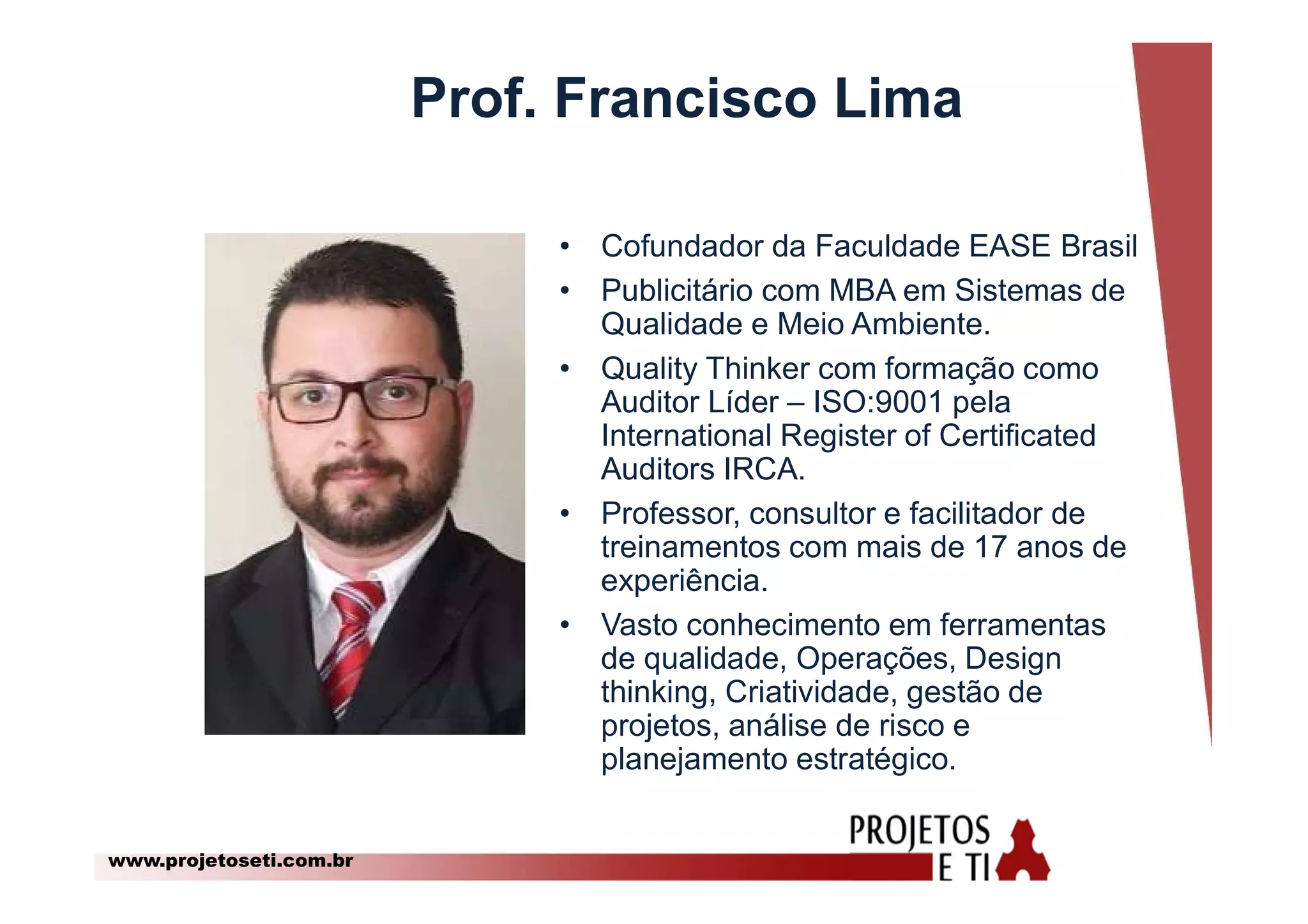 www.projetoseti.com.br
Prof. Francisco Lima
• Cofundador da Faculdade EASE Brasil
• Publicitário com MBA em Sistemas de
Qualidade e Meio Ambiente.
• Quality Thinker com formação como
Auditor Líder – ISO:9001 pela
International Register of Certificated
Auditors IRCA.
• Professor, consultor e facilitador de
treinamentos com mais de 17 anos de
experiência.
• Vasto conhecimento em ferramentas
de qualidade, Operações, Design
thinking, Criatividade, gestão de
projetos, análise de risco e
planejamento estratégico.
 