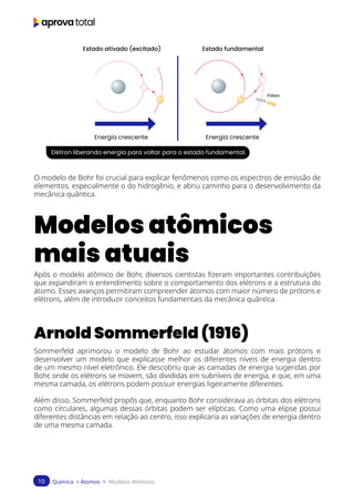 Química > Átomos > Modelos Atômicos
10
Energia crescente
Estado fundamental
Estado ativado (excitado)
Energia crescente
Elétron liberando energia para voltar para o estado fundamental.
O modelo de Bohr foi crucial para explicar fenômenos como os espectros de emissão de
elementos, especialmente o do hidrogênio, e abriu caminho para o desenvolvimento da
mecânica quântica.
Modelos atômicos
mais atuais
Após o modelo atômico de Bohr, diversos cientistas fizeram importantes contribuições
que expandiram o entendimento sobre o comportamento dos elétrons e a estrutura do
átomo. Esses avanços permitiram compreender átomos com maior número de prótons e
elétrons, além de introduzir conceitos fundamentais da mecânica quântica.
Arnold Sommerfeld (1916)
Sommerfeld aprimorou o modelo de Bohr ao estudar átomos com mais prótons e
desenvolver um modelo que explicasse melhor os diferentes níveis de energia dentro
de um mesmo nível eletrônico. Ele descobriu que as camadas de energia sugeridas por
Bohr, onde os elétrons se movem, são divididas em subníveis de energia, e que, em uma
mesma camada, os elétrons podem possuir energias ligeiramente diferentes.
Além disso, Sommerfeld propôs que, enquanto Bohr considerava as órbitas dos elétrons
como circulares, algumas dessas órbitas podem ser elípticas. Como uma elipse possui
diferentes distâncias em relação ao centro, isso explicaria as variações de energia dentro
de uma mesma camada.
 