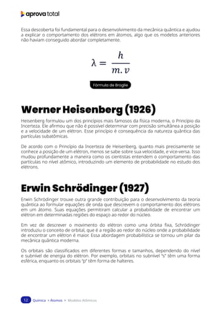 Química > Átomos > Modelos Atômicos
12
Essa descoberta foi fundamental para o desenvolvimento da mecânica quântica e ajudou
a explicar o comportamento dos elétrons em átomos, algo que os modelos anteriores
não haviam conseguido abordar completamente.
Fórmula de Broglie
Werner Heisenberg (1926)
Heisenberg formulou um dos princípios mais famosos da física moderna, o Princípio da
Incerteza. Ele afirmou que não é possível determinar com precisão simultânea a posição
e a velocidade de um elétron. Esse princípio é consequência da natureza quântica das
partículas subatômicas.
De acordo com o Princípio da Incerteza de Heisenberg, quanto mais precisamente se
conhece a posição de um elétron, menos se sabe sobre sua velocidade, e vice-versa. Isso
mudou profundamente a maneira como os cientistas entendem o comportamento das
partículas no nível atômico, introduzindo um elemento de probabilidade no estudo dos
elétrons.
Erwin Schrödinger (1927)
Erwin Schrödinger trouxe outra grande contribuição para o desenvolvimento da teoria
quântica ao formular equações de onda que descrevem o comportamento dos elétrons
em um átomo. Suas equações permitiram calcular a probabilidade de encontrar um
elétron em determinadas regiões do espaço ao redor do núcleo.
Em vez de descrever o movimento do elétron como uma órbita fixa, Schrödinger
introduziu o conceito de orbital, que é a região ao redor do núcleo onde a probabilidade
de encontrar um elétron é maior. Essa abordagem probabilística se tornou um pilar da
mecânica quântica moderna.
Os orbitais são classificados em diferentes formas e tamanhos, dependendo do nível
e subnível de energia do elétron. Por exemplo, orbitais no subnível “s” têm uma forma
esférica, enquanto os orbitais “p” têm forma de halteres.
 