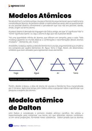 Química > Átomos > Modelos Atômicos
3
Modelos Atômicos
No século V (a.C), na Grécia antiga, Leucipo e Demócrito argumentaram que a matéria seria
constituída por átomos. Ao tentarem dividir a matéria diversas vezes, eles se questionaram
se era possível dividi-la infinitamente e perceberam que isso não era possível, dando,
então, origem ao termo átomo.
A palavra átomo é derivada da linguagem da Grécia antiga, em que “a” significava “não” e
“tomo” significava “parte”, ou seja, o átomo é algo que não é possível dividir.
“Há uma quantidade infinita de átomos, que diferem em tamanho, peso e calor. Toda
mudança aparente no mundo deve-se a combinações e recombinações desses átomos
imutáveis.” - Demócrito, séc. V (a.C).
Aristóteles, na época, rejeitou a ideia de Demócrito e Leucipo, argumentando que a matéria
era composta por quatro elementos: Ar; Água; Terra e Fogo. Assim, ele desenvolveu
símbolos que eram utilizados para representar esses elementos.
Símbolos desenvolvidos por Demócrito e Leucipo.
Porém, devido à época, a ideia de átomo de Leucipo e Demócrito ficou marginalizada
por 2 mil anos. Após esse tempo, John Dalton voltou a pesquisar sobre e aprofundar sua
pesquisa a respeito dos átomos.
Modelo atômico
de Dalton
John Dalton é considerado o primeiro modelo atômico científico. Ele utilizou a
experimentação para comprovar sua teoria, em que diferentes átomos combinam-
se em várias proporções, formando novas substâncias. Dalton propôs que os átomos
Fogo Água Ar Terra
 