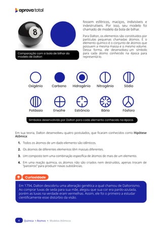 Química > Átomos > Modelos Atômicos
4
Comparação com a bola de bilhar do
modelo de Dalton
Símbolos desenvolvido por Dalton para cada elemento conhecido na época.
fossem esféricos, maciços, indivisíveis e
indestrutíveis. Por isso, seu modelo foi
chamado de modelo da bola de bilhar.
Para Dalton, os elementos são constituídos por
partículas pequenas chamadas átomos. E o
elemento químico é o conjunto de átomos que
possuem a mesma massa e o mesmo volume.
Dessa forma, ele desenvolveu um símbolo
para cada átomo conhecido na época para
representá-lo.
Em sua teoria, Dalton desenvolveu quatro postulados, que ficaram conhecidos como Hipótese
Atômica:
1. Todos os átomos de um dado elemento são idênticos.
2. Os átomos de diferentes elementos têm massas diferentes.
3. Um composto tem uma combinação específica de átomos de mais de um elemento.
4. Em uma reação química, os átomos não são criados nem destruídos, apenas trocam de
“parceiros” para produzir novas substâncias.
Oxigênio
Potássio
Carbono
Enxofre
Hidrogênio
Estrôncio
Nitrogênio
Bário
Sódio
Fósforo
Curiosidade
Em 1794, Dalton descobriu uma alteração genética a qual chamou de Daltonismo.
Ao comprar luvas de seda para sua mãe, alegou que sua cor era pardo-azulada,
porém as luvas na verdade eram vermelhas. Assim, ele foi o primeiro a estudar
cientificamente esse distúrbio da visão.
 
