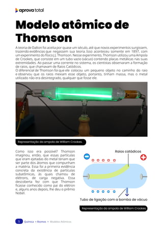 Química > Átomos > Modelos Atômicos
5
Modelo atômico de
Thomson
A teoria de Dalton foi aceita por quase um século, até que novos experimentos surgissem,
trazendo evidências que negassem sua teoria. Isso aconteceu somente em 1897, com
um experimento do físico J.J. Thomson. Nesse experimento, Thomson utilizou uma Ampola
de Crookes, que consiste em um tubo vazio (vácuo) contendo placas metálicas nas suas
extremidades. Ao passar uma corrente no sistema, os cientistas observaram a formação
de raios, que chamavam de Raios Catódicos.
O diferencial de Thomson foi que ele colocou um pequeno objeto no caminho do raio
e observou que os raios mexiam esse objeto, portanto, tinham massa, mas o metal
utilizado não era desintegrado, qualquer que fosse ele.
Representação da ampola de William Crookes.
Representação da ampola de William Crookes.
Como isso era possível? Thomson
imaginou, então, que essas partículas
que eram ejetadas do metal teriam que
ser parte dos átomos que compunham
a matéria. Essa foi a primeira evidência
concreta da existência de partículas
subatômicas, às quais chamou de
elétrons, de carga negativa. Essa
descoberta fez com que Thomson
ficasse conhecido como pai do elétron
e, alguns anos depois, lhe deu o prêmio
Nobel.
Raios catódicos
Tubo de ligação com a bomba de vácuo
 