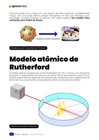 Química > Átomos > Modelos Atômicos
6
Thomson propôs que o átomo era uma espécie de bolha gelatinosa, completamente
maciça, com uma carga elétrica positiva homogênea em toda sua extensão e que,
incrustados na bolha, estariam os elétrons com carga negativa. Seu modelo ficou
conhecido como Pudim de Passas.
Modelo do pudim de passas
Modelo do pudim de passas de Thomson.
Modelo atômico de
Rutherford
O modelo atômico proposto por Ernest Rutherford, em 1911, marcou uma importante
revolução no entendimento da estrutura do átomo. Ele foi desenvolvido a partir de um
famoso experimento de dispersão de partículas alfa, conhecido como o experimento da
lâmina de ouro, o qual revelou novos aspectos sobre a composição da matéria.
Experimento da lâmina de ouro.
 