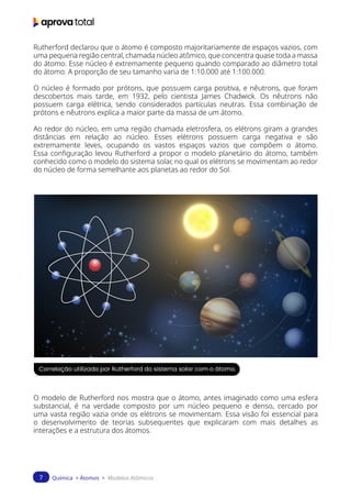Química > Átomos > Modelos Atômicos
7
Rutherford declarou que o átomo é composto majoritariamente de espaços vazios, com
uma pequena região central, chamada núcleo atômico, que concentra quase toda a massa
do átomo. Esse núcleo é extremamente pequeno quando comparado ao diâmetro total
do átomo. A proporção de seu tamanho varia de 1:10.000 até 1:100.000.
O núcleo é formado por prótons, que possuem carga positiva, e nêutrons, que foram
descobertos mais tarde, em 1932, pelo cientista James Chadwick. Os nêutrons não
possuem carga elétrica, sendo considerados partículas neutras. Essa combinação de
prótons e nêutrons explica a maior parte da massa de um átomo.
Ao redor do núcleo, em uma região chamada eletrosfera, os elétrons giram a grandes
distâncias em relação ao núcleo. Esses elétrons possuem carga negativa e são
extremamente leves, ocupando os vastos espaços vazios que compõem o átomo.
Essa configuração levou Rutherford a propor o modelo planetário do átomo, também
conhecido como o modelo do sistema solar, no qual os elétrons se movimentam ao redor
do núcleo de forma semelhante aos planetas ao redor do Sol.
Correlação utilizada por Rutherford do sistema solar com o átomo.
O modelo de Rutherford nos mostra que o átomo, antes imaginado como uma esfera
substancial, é na verdade composto por um núcleo pequeno e denso, cercado por
uma vasta região vazia onde os elétrons se movimentam. Essa visão foi essencial para
o desenvolvimento de teorias subsequentes que explicaram com mais detalhes as
interações e a estrutura dos átomos.
 
