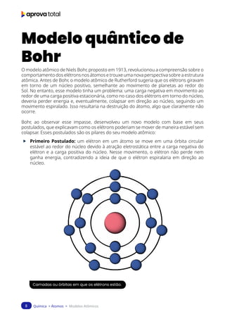 Química > Átomos > Modelos Atômicos
8
Modelo quântico de
Bohr
O modelo atômico de Niels Bohr, proposto em 1913, revolucionou a compreensão sobre o
comportamento dos elétrons nos átomos e trouxe uma nova perspectiva sobre a estrutura
atômica. Antes de Bohr, o modelo atômico de Rutherford sugeria que os elétrons giravam
em torno de um núcleo positivo, semelhante ao movimento de planetas ao redor do
Sol. No entanto, esse modelo tinha um problema: uma carga negativa em movimento ao
redor de uma carga positiva estacionária, como no caso dos elétrons em torno do núcleo,
deveria perder energia e, eventualmente, colapsar em direção ao núcleo, seguindo um
movimento espiralado. Isso resultaria na destruição do átomo, algo que claramente não
ocorre.
Bohr, ao observar esse impasse, desenvolveu um novo modelo com base em seus
postulados, que explicavam como os elétrons poderiam se mover de maneira estável sem
colapsar. Esses postulados são os pilares do seu modelo atômico:
f Primeiro Postulado: um elétron em um átomo se move em uma órbita circular
estável ao redor do núcleo devido à atração eletrostática entre a carga negativa do
elétron e a carga positiva do núcleo. Nesse movimento, o elétron não perde nem
ganha energia, contradizendo a ideia de que o elétron espiralaria em direção ao
núcleo.
Camadas ou órbitas em que os elétrons estão.
 