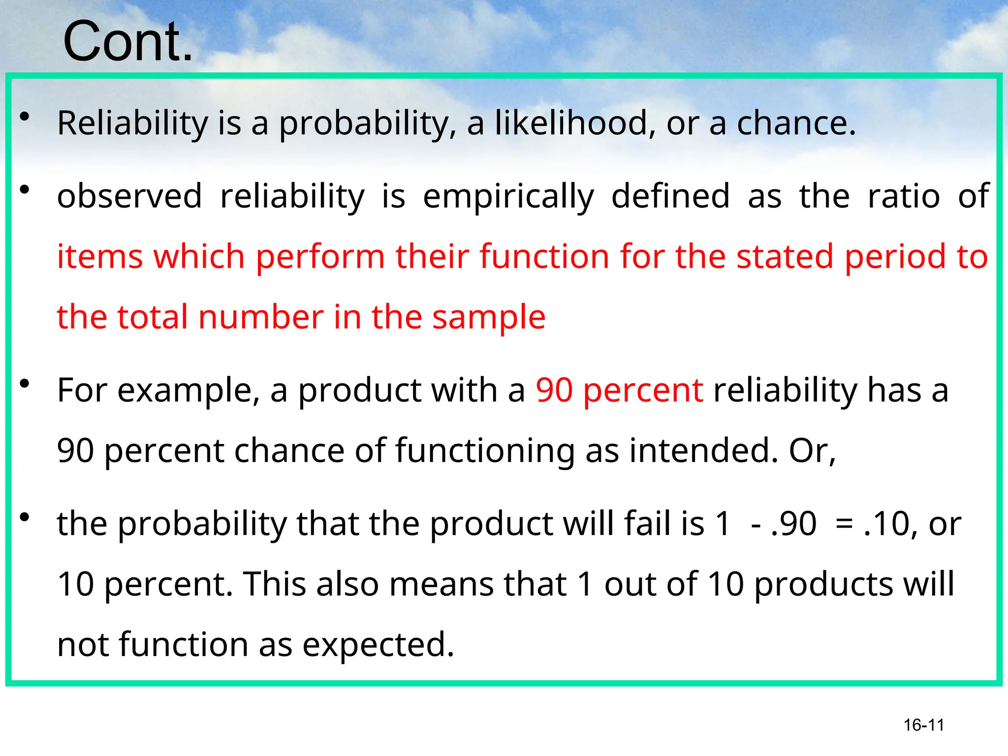 Cont.
• Reliability is a probability, a likelihood, or a chance.
• observed reliability is empirically defined as the ratio of
items which perform their function for the stated period to
the total number in the sample
• For example, a product with a 90 percent reliability has a
90 percent chance of functioning as intended. Or,
• the probability that the product will fail is 1 - .90 = .10, or
10 percent. This also means that 1 out of 10 products will
not function as expected.
16-11
 