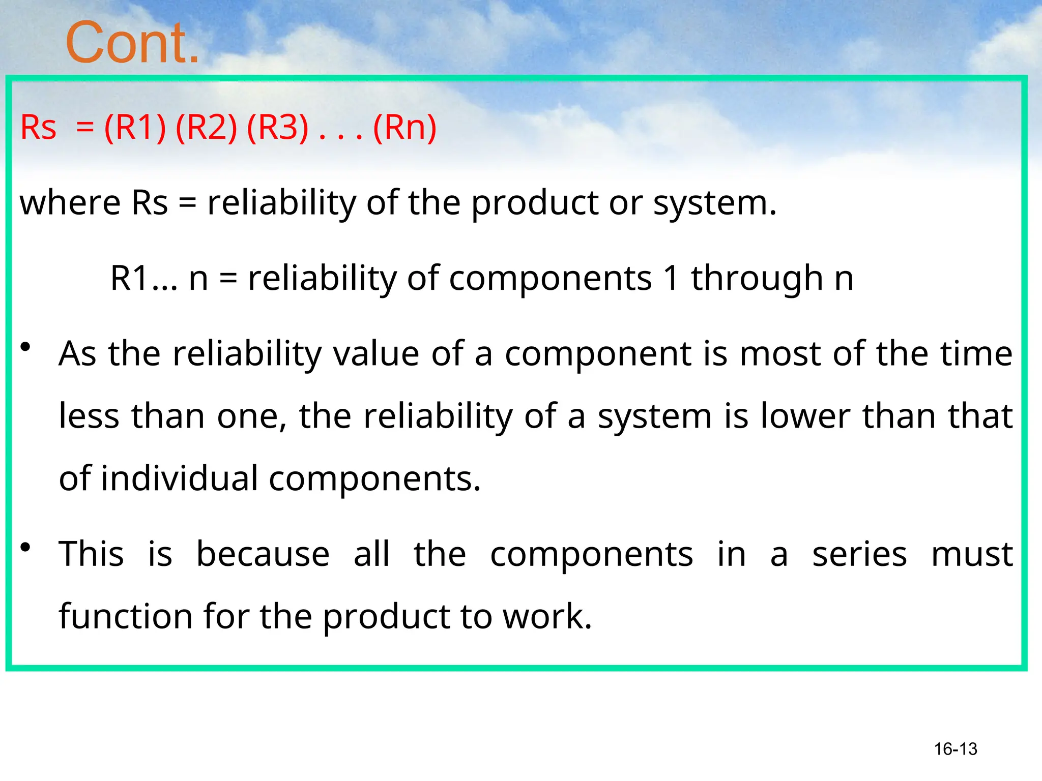 Cont.
Rs = (R1) (R2) (R3) . . . (Rn)
where Rs = reliability of the product or system.
R1... n = reliability of components 1 through n
• As the reliability value of a component is most of the time
less than one, the reliability of a system is lower than that
of individual components.
• This is because all the components in a series must
function for the product to work.
16-13
 