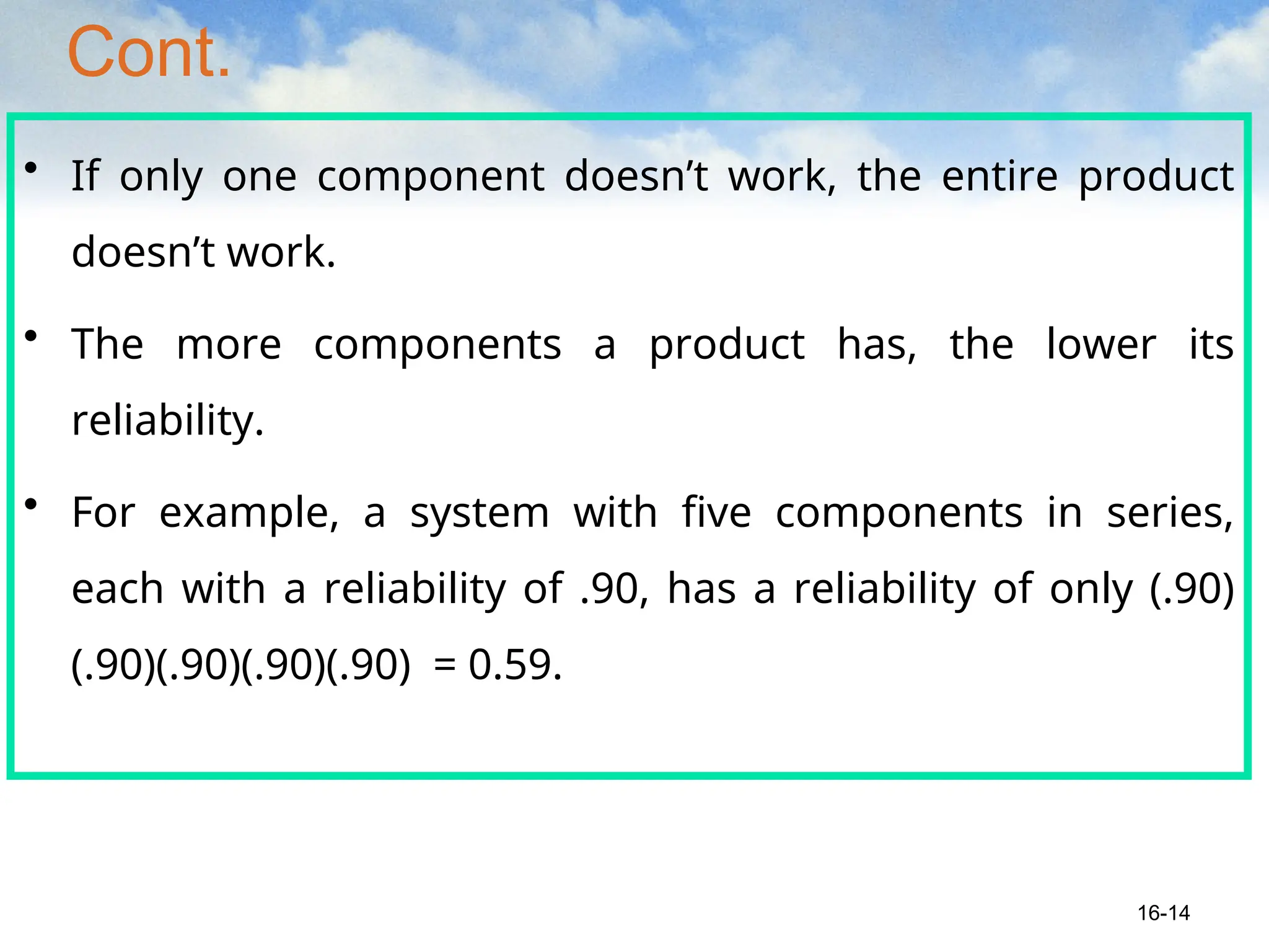 Cont.
• If only one component doesn’t work, the entire product
doesn’t work.
• The more components a product has, the lower its
reliability.
• For example, a system with five components in series,
each with a reliability of .90, has a reliability of only (.90)
(.90)(.90)(.90)(.90) = 0.59.
16-14
 