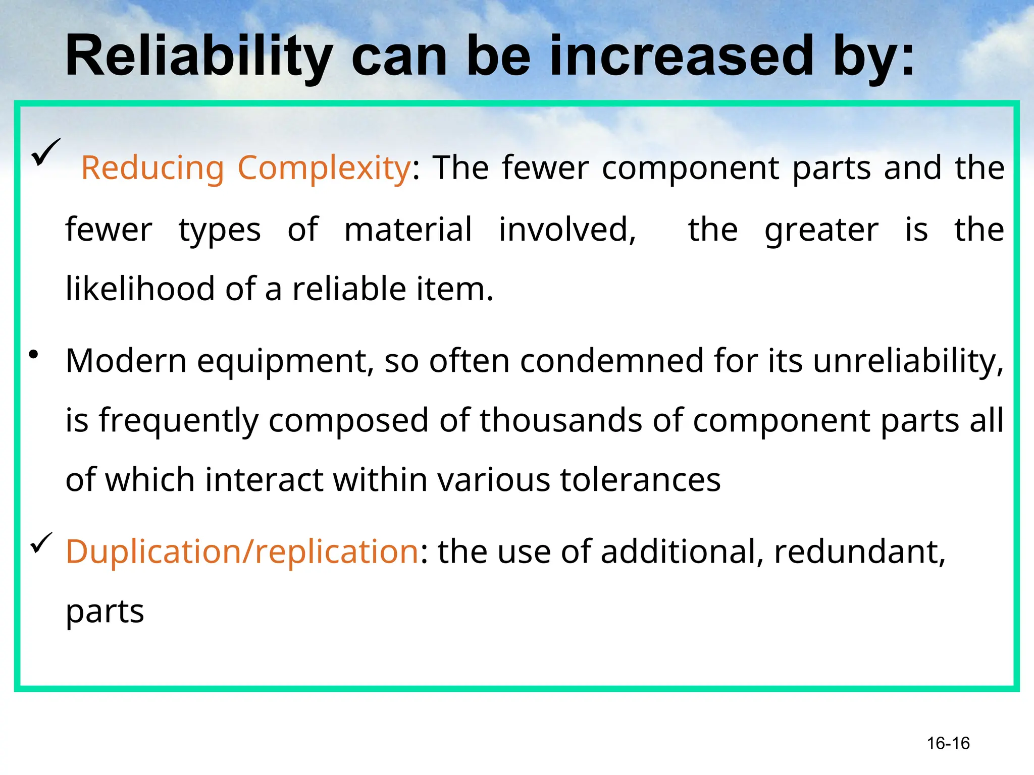 Reliability can be increased by:
 Reducing Complexity: The fewer component parts and the
fewer types of material involved, the greater is the
likelihood of a reliable item.
• Modern equipment, so often condemned for its unreliability,
is frequently composed of thousands of component parts all
of which interact within various tolerances
 Duplication/replication: the use of additional, redundant,
parts
16-16
 