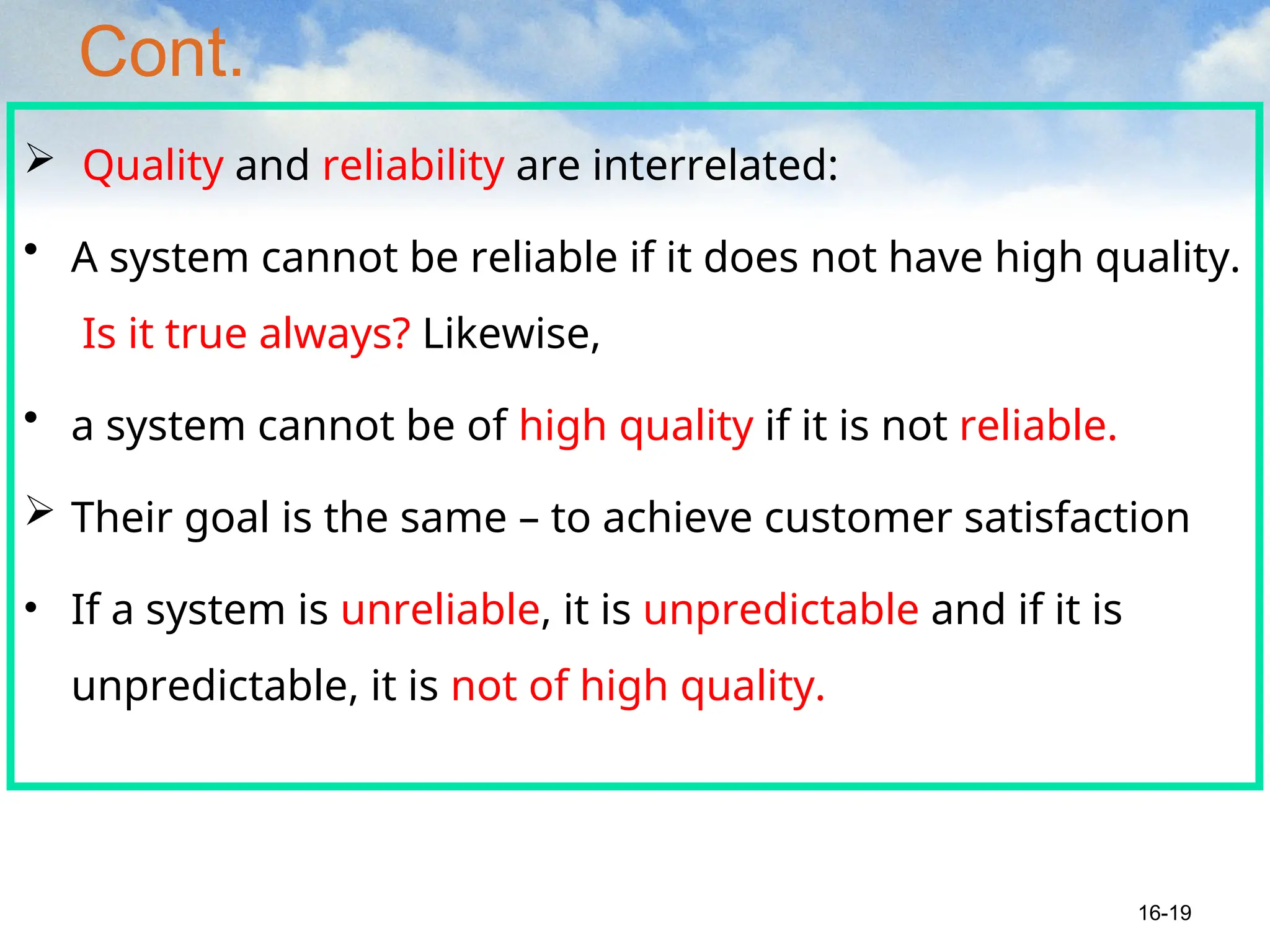 Cont.
 Quality and reliability are interrelated:
• A system cannot be reliable if it does not have high quality.
Is it true always? Likewise,
• a system cannot be of high quality if it is not reliable.
 Their goal is the same – to achieve customer satisfaction
• If a system is unreliable, it is unpredictable and if it is
unpredictable, it is not of high quality.
16-19
 
