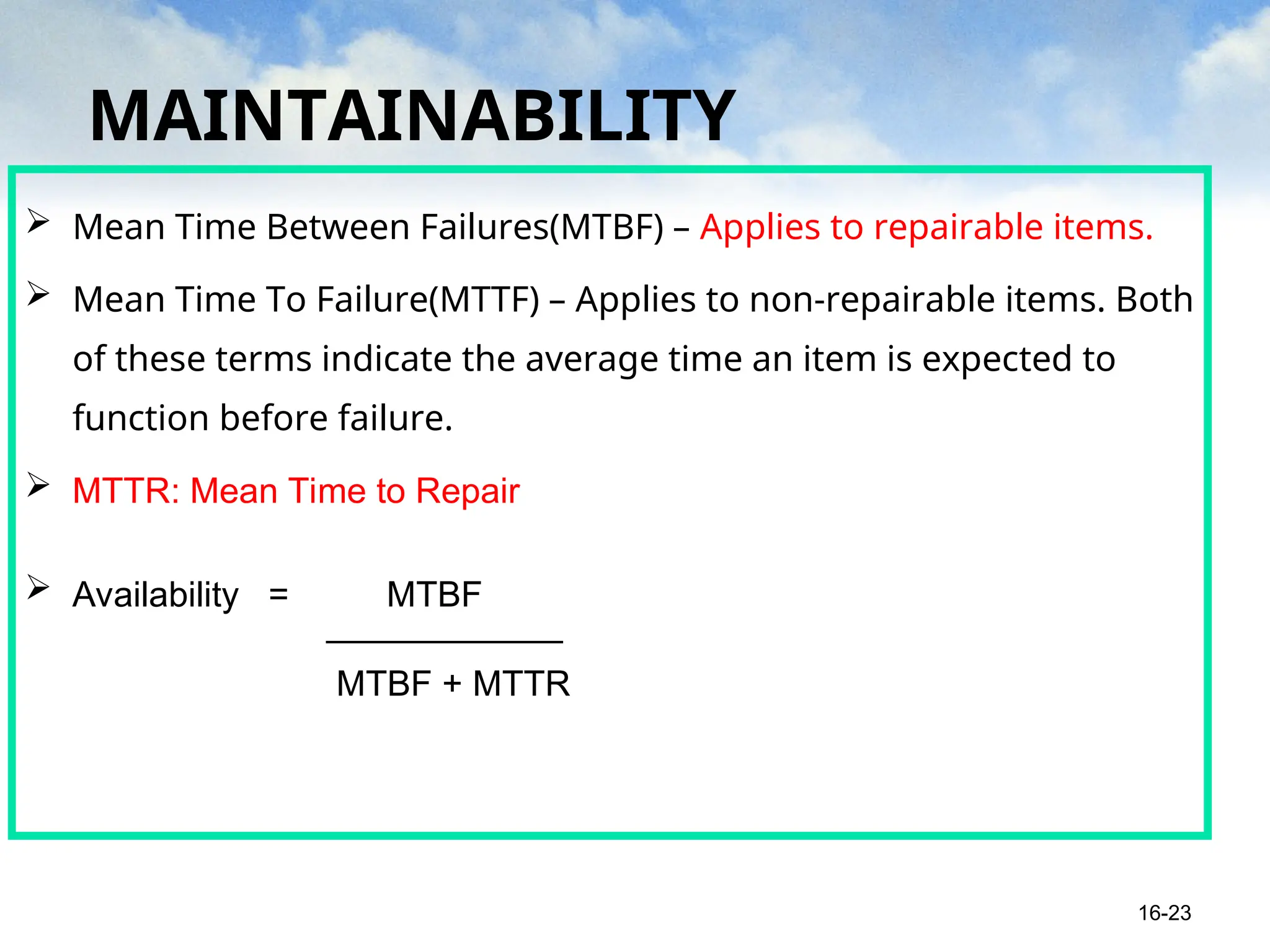 MAINTAINABILITY
 Mean Time Between Failures(MTBF) – Applies to repairable items.
 Mean Time To Failure(MTTF) – Applies to non-repairable items. Both
of these terms indicate the average time an item is expected to
function before failure.
 MTTR: Mean Time to Repair
 Availability = MTBF
____________
MTBF + MTTR
16-23
 