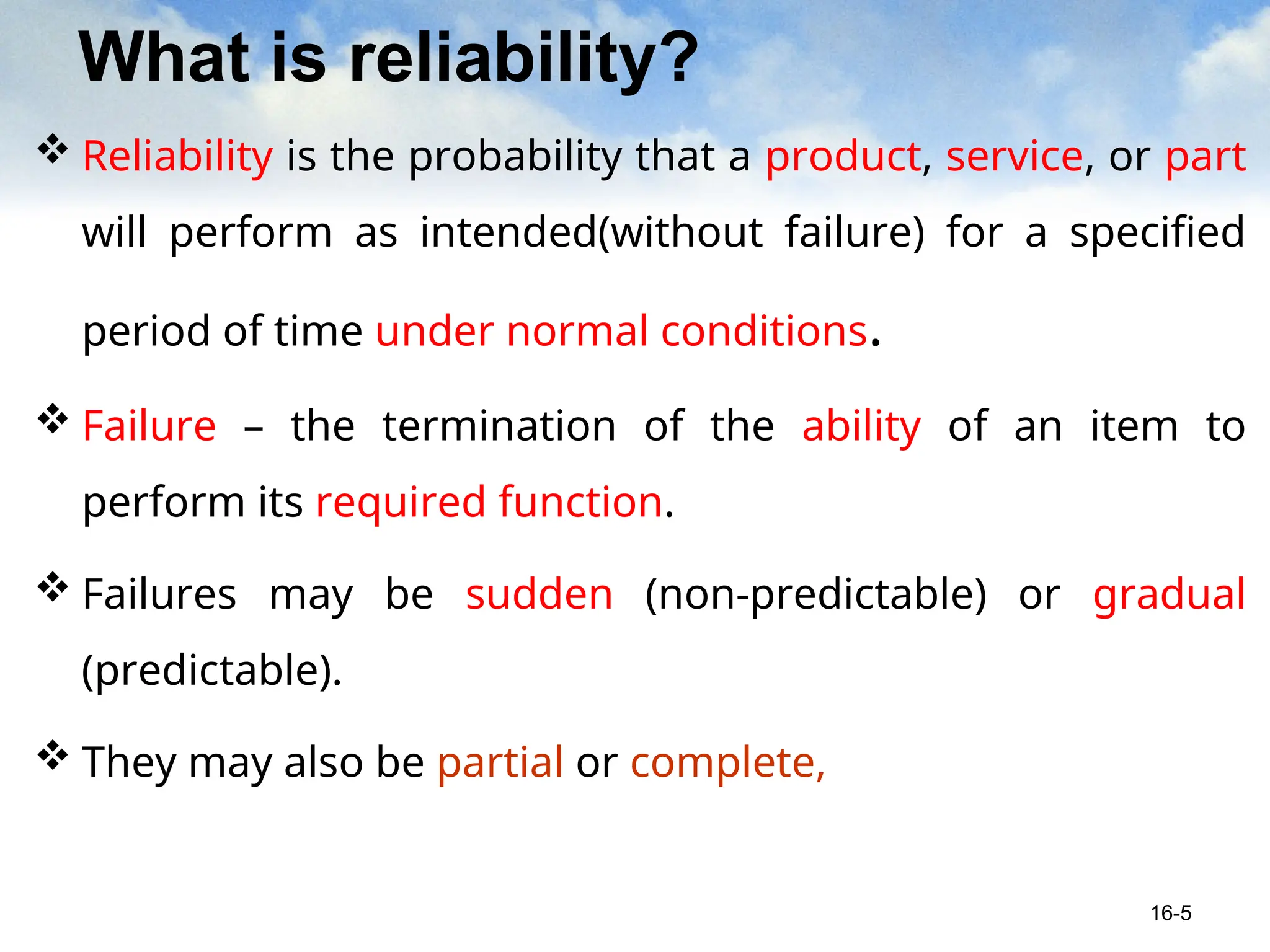 What is reliability?
 Reliability is the probability that a product, service, or part
will perform as intended(without failure) for a specified
period of time under normal conditions.
 Failure – the termination of the ability of an item to
perform its required function.
 Failures may be sudden (non-predictable) or gradual
(predictable).
 They may also be partial or complete,
16-5
 