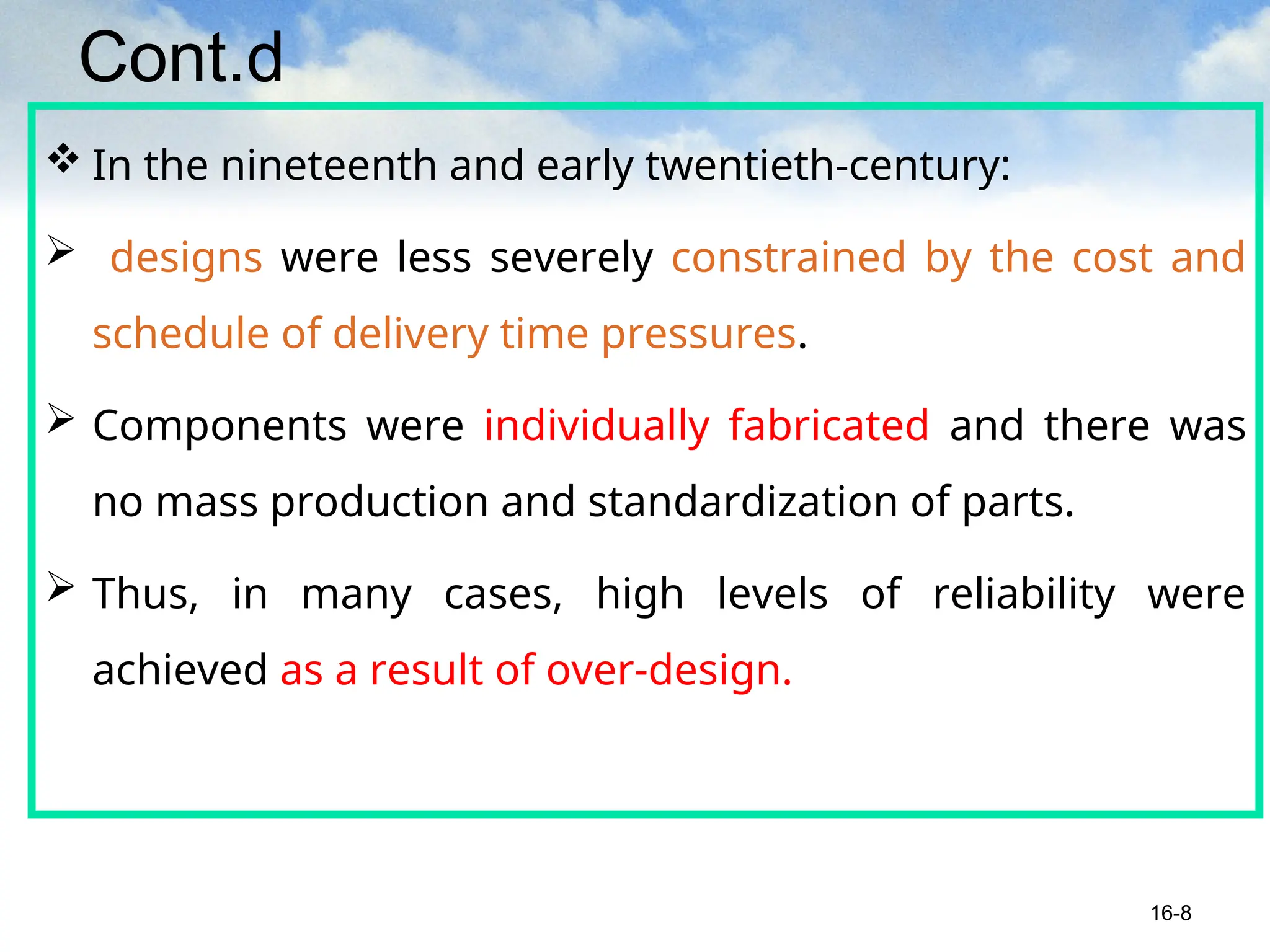 Cont.d
 In the nineteenth and early twentieth-century:
 designs were less severely constrained by the cost and
schedule of delivery time pressures.
 Components were individually fabricated and there was
no mass production and standardization of parts.
 Thus, in many cases, high levels of reliability were
achieved as a result of over-design.
16-8
 